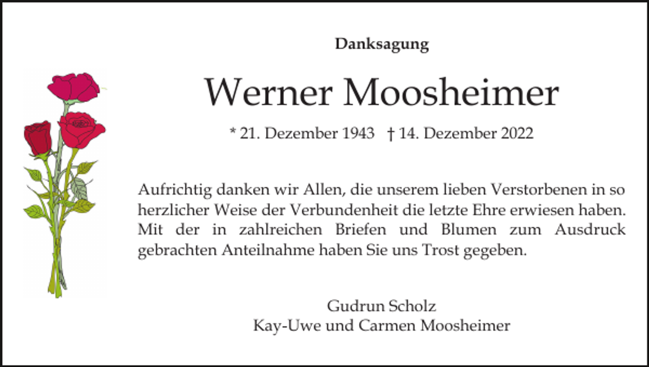 <p>Danksagung</p><p>Werner Moosheimer<br />* 21. Dezember 1943 † 14. Dezember 2022<br />Aufrichtig danken wir Allen, die unserem lieben Verstorbenen in so<br />herzlicher Weise der Verbundenheit die letzte Ehre erwiesen haben.<br />Mit der in zahlreichen Briefen und Blumen zum Ausdruck<br />gebrachten Anteilnahme haben Sie uns Trost gegeben.<br />Gudrun Scholz<br />Kay-Uwe und Carmen Moosheimer</p>