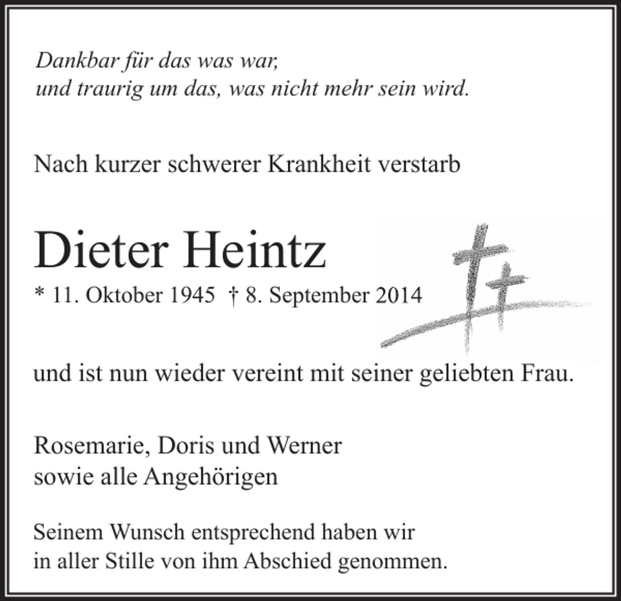 <p>Dankbar für das was war,<br />und traurig um das, was nicht mehr sein wird.</p><p>Nach kurzer schwerer Krankheit verstarb</p><p>Dieter Heintz</p><p>* 11. Oktober 1945 † 8. September 2014</p><p>und ist nun wieder vereint mit seiner geliebten Frau.<br />Rosemarie, Doris und Werner<br />sowie alle Angehörigen<br />Seinem Wunsch entsprechend haben wir<br />in aller Stille von ihm Abschied genommen.</p>