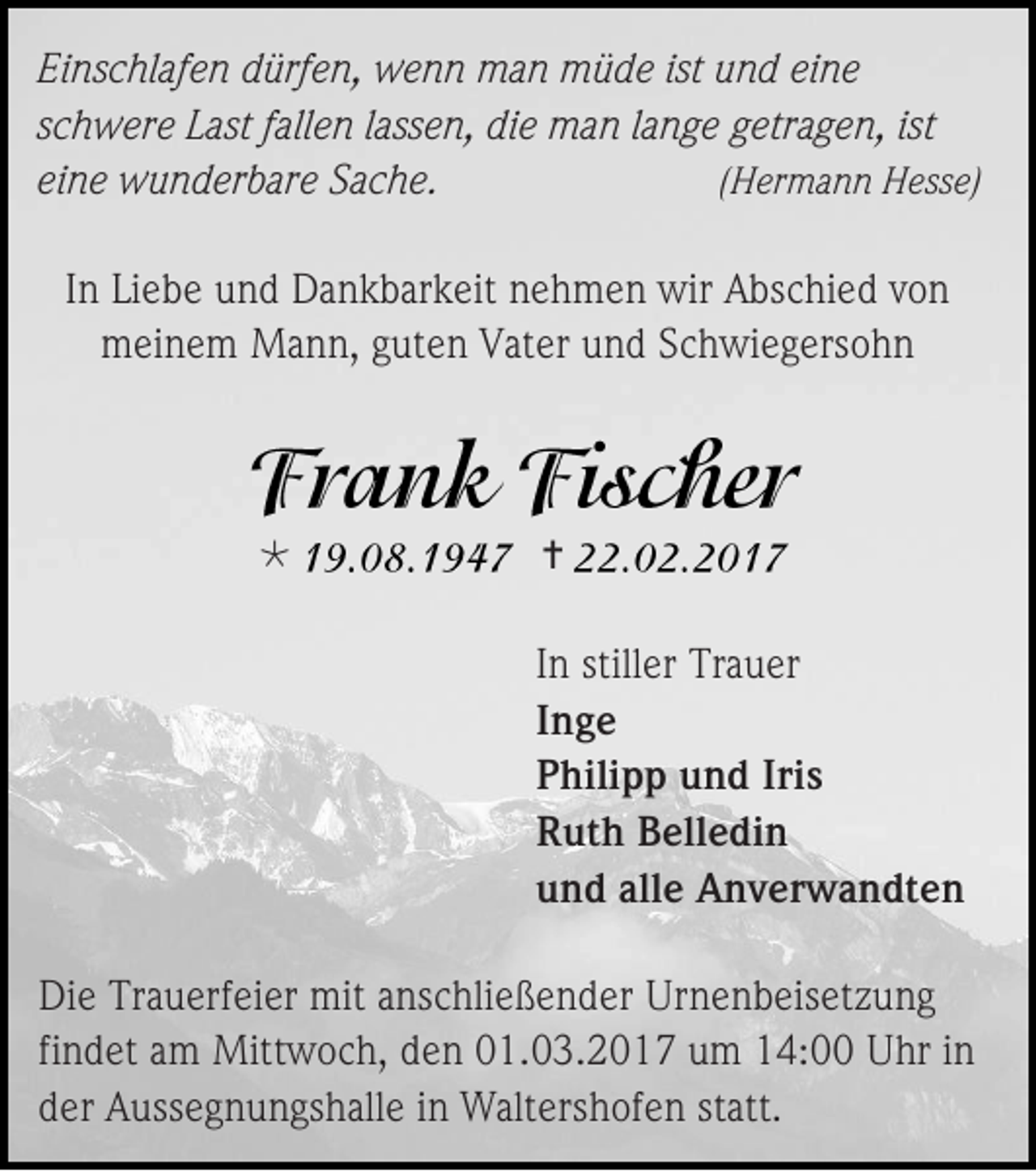 <p>Einschlafen dürfen, wenn man müde ist und eine<br />schwere Last fallen lassen, die man lange getragen, ist<br />eine wunderbare Sache.<br />(Hermann Hesse)<br />In Liebe und Dankbarkeit nehmen wir Abschied von<br />meinem Mann, guten Vater und Schwiegersohn</p><p></p><p></p><p>In stiller Trauer<br />Inge<br />Philipp und Iris<br />Ruth Belledin<br />und alle Anverwandten<br />Die Trauerfeier mit anschließender Urnenbeisetzung<br />findet am Mittwoch, den 01.03.2017 um 14:00 Uhr in<br />der Aussegnungshalle in Waltershofen statt.</p>