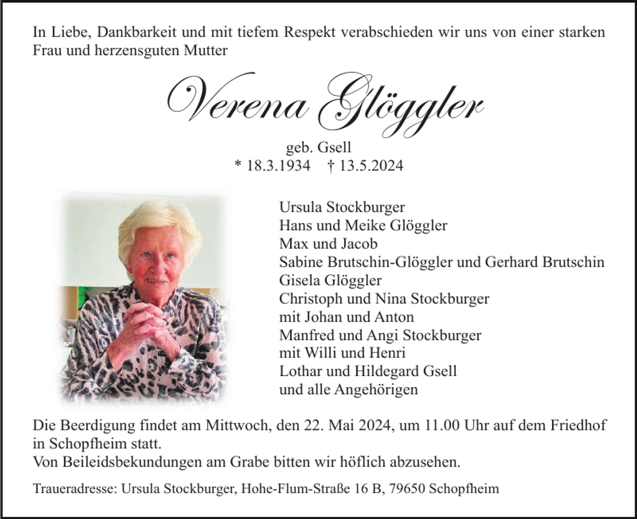 <p>In Liebe, Dankbarkeit und mit tiefem Respekt verabschieden wir uns von einer starken<br />Frau und herzensguten Mutter</p><p>Verena Glöggler<br />geb. Gsell<br />* 18.3.1934 † 13.5.2024<br />Ursula Stockburger<br />Hans und Meike Glöggler<br />Max und Jacob<br />Sabine Brutschin-Glöggler und Gerhard Brutschin<br />Gisela Glöggler<br />Christoph und Nina Stockburger<br />mit Johan und Anton<br />Manfred und Angi Stockburger<br />mit Willi und Henri<br />Lothar und Hildegard Gsell<br />und alle Angehörigen<br />Die Beerdigung findet am Mittwoch, den 22. Mai 2024, um 11.00 Uhr auf dem Friedhof<br />in Schopfheim statt.<br />Von Beileidsbekundungen am Grabe bitten wir höflich abzusehen.<br />Traueradresse: Ursula Stockburger, Hohe-Flum-Straße 16 B, 79650 Schopfheim</p>