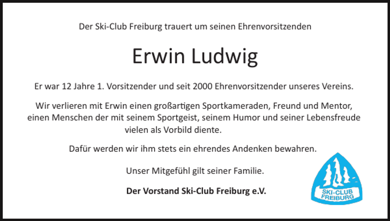 <p>Der Ski­Club Freiburg trauert um seinen Ehrenvorsitzenden</p><p>Erwin Ludwig<br />Er war 12 Jahre 1. Vorsitzender und seit 2000 Ehrenvorsitzender unseres Vereins.<br />Wir verlieren mit Erwin einen großar�gen Sportkameraden, Freund und Mentor,<br />einen Menschen der mit seinem Sportgeist, seinem Humor und seiner Lebensfreude<br />vielen als Vorbild diente.<br />Dafür werden wir ihm stets ein ehrendes Andenken bewahren.<br />Unser Mitgefühl gilt seiner Familie.<br />Der Vorstand Ski­Club Freiburg e.V.</p>