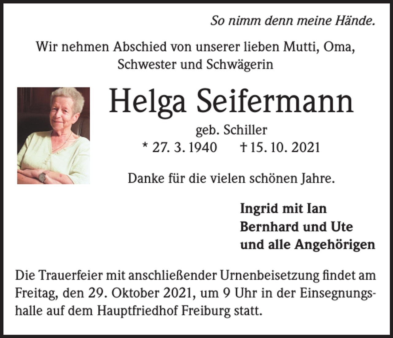 <p>So nimm denn meine Hände.</p><p>Wir nehmen Abschied von unserer lieben Mutti, Oma,<br />Schwester und Schwägerin</p><p>Helga Seifermann<br />geb. Schiller<br />* 27. 3. 1940<br />† 15. 10. 2021</p><p>Danke für die vielen schönen Jahre.</p><p>Ingrid mit Ian<br />Bernhard und Ute<br />und alle Angehörigen</p><p>Die Trauerfeier mit anschließender Urnenbeisetzung findet am<br />Freitag, den 29. Oktober 2021, um 9 Uhr in der Einsegnungshalle auf dem Hauptfriedhof Freiburg statt.</p>