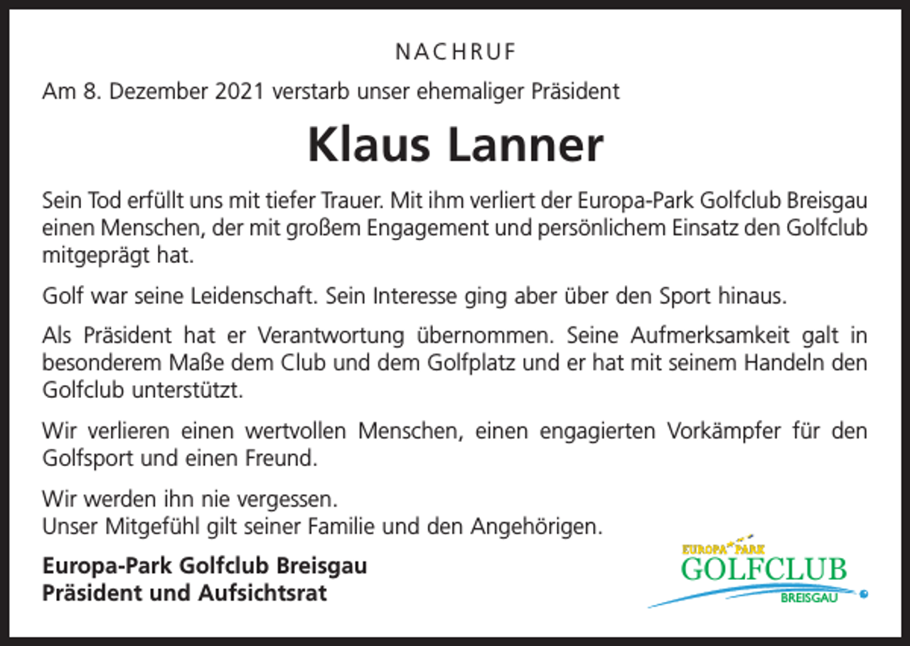 <p>NACHRUF<br />Am 8. Dezember 2021 verstarb unser ehemaliger Präsident</p><p>Klaus Lanner<br />Sein Tod erfüllt uns mit tiefer Trauer. Mit ihm verliert der Europa-Park Golfclub Breisgau<br />einen Menschen, der mit großem Engagement und persönlichem Einsatz den Golfclub<br />mitgeprägt hat.<br />Golf war seine Leidenschaft. Sein Interesse ging aber über den Sport hinaus.<br />Als Präsident hat er Verantwortung übernommen. Seine Aufmerksamkeit galt in<br />besonderem Maße dem Club und dem Golfplatz und er hat mit seinem Handeln den<br />Golfclub unterstützt.<br />Wir verlieren einen wertvollen Menschen, einen engagierten Vorkämpfer für den<br />Golfsport und einen Freund.<br />Wir werden ihn nie vergessen.<br />Unser Mitgefühl gilt seiner Familie und den Angehörigen.<br />Europa-Park Golfclub Breisgau<br />Präsident und Aufsichtsrat</p><p>GOLFCLUB<br />BREISGAU</p>