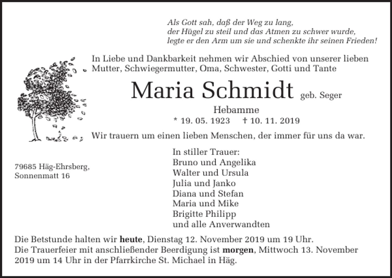<p>Als Gott sah, daß der Weg zu lang,<br />der Hügel zu steil und das Atmen zu schwer wurde,<br />legte er den Arm um sie und schenkte ihr seinen Frieden!</p><p>In Liebe und Dankbarkeit nehmen wir Abschied von unserer lieben<br />Mutter, Schwiegermutter, Oma, Schwester, Gotti und Tante</p><p>Maria Schmidt</p><p>geb. Seger</p><p>Hebamme<br />* 19. 05. 1923</p><p>† 10. 11. 2019</p><p>Wir trauern um einen lieben Menschen, der immer für uns da war.</p><p>79685 Häg-Ehrsberg,<br />Sonnenmatt 16</p><p>In stiller Trauer:<br />Bruno und Angelika<br />Walter und Ursula<br />Julia und Janko<br />Diana und Stefan<br />Maria und Mike<br />Brigitte Philipp<br />und alle Anverwandten</p><p>Die Betstunde halten wir heute, Dienstag 12. November 2019 um 19 Uhr.<br />Die Trauerfeier mit anschließender Beerdigung ist morgen, Mittwoch 13. November<br />2019 um 14 Uhr in der Pfarrkirche St. Michael in Häg.</p>