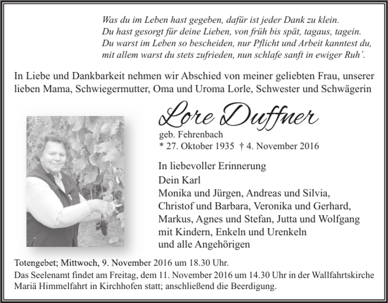 <p>Was du im Leben hast gegeben, dafür ist jeder Dank zu klein.<br />Du hast gesorgt für deine Lieben, von früh bis spät, tagaus, tagein.<br />Du warst im Leben so bescheiden, nur Pflicht und Arbeit kanntest du,<br />mit allem warst du stets zufrieden, nun schlafe sanft in ewiger Ruh´.</p><p>In Liebe und Dankbarkeit nehmen wir Abschied von meiner geliebten Frau, unserer<br />lieben Mama, Schwiegermutter, Oma und Uroma Lorle, Schwester und Schwägerin</p><p>Lore Duffner</p><p>geb. Fehrenbach<br />* 27. Oktober 1935 † 4. November 2016</p><p>In liebevoller Erinnerung<br />Dein Karl<br />Monika und Jürgen, Andreas und Silvia,<br />Christof und Barbara, Veronika und Gerhard,<br />Markus, Agnes und Stefan, Jutta und Wolfgang<br />mit Kindern, Enkeln und Urenkeln<br />und alle Angehörigen<br />Totengebet; Mittwoch, 9. November 2016 um 18.30 Uhr.<br />Das Seelenamt findet am Freitag, dem 11. November 2016 um 14.30 Uhr in der Wallfahrtskirche<br />Mariä Himmelfahrt in Kirchhofen statt; anschließend die Beerdigung.</p>