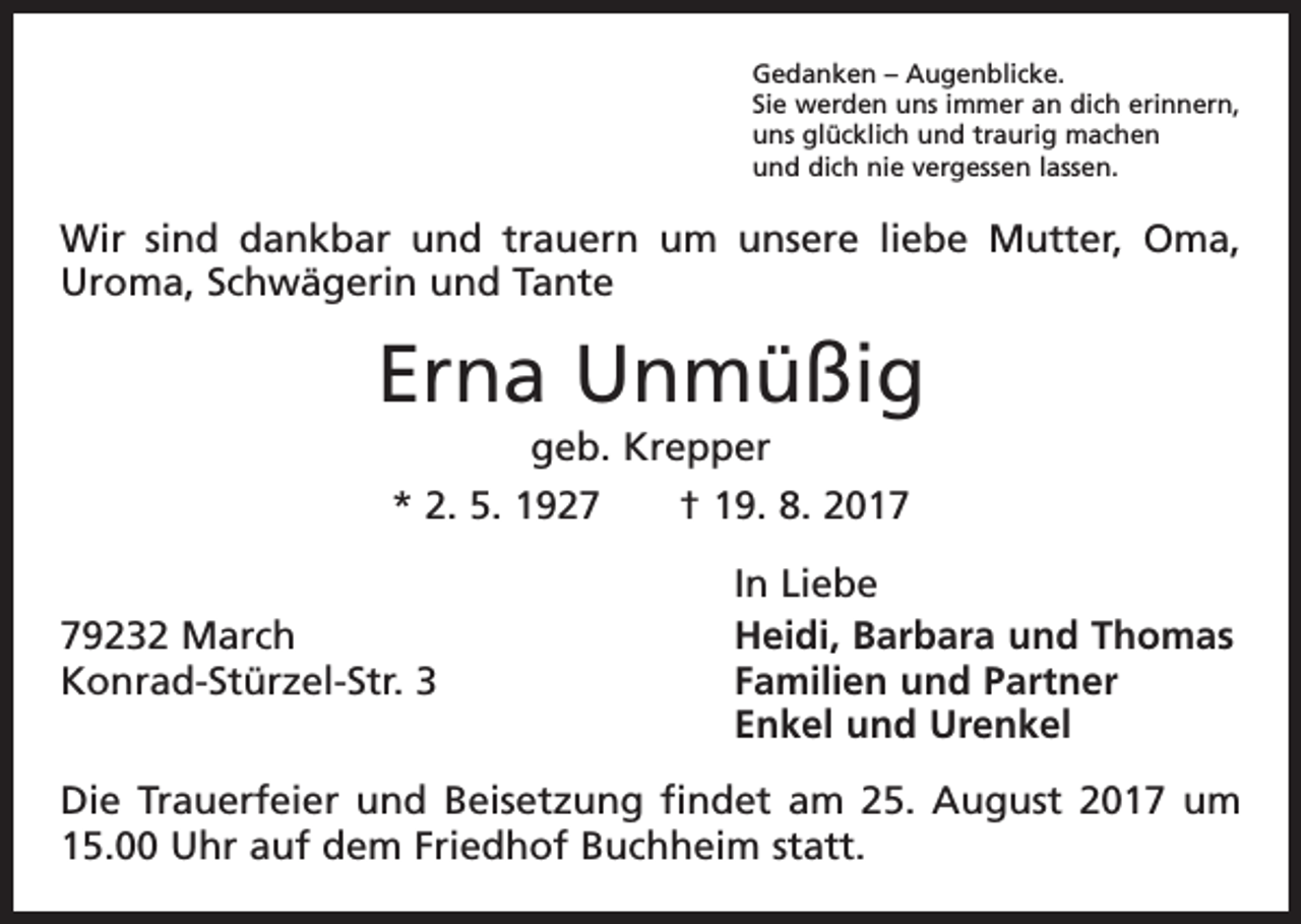 <p>Gedanken – Augenblicke.<br />Sie werden uns immer an dich erinnern,<br />uns glücklich und traurig machen<br />und dich nie vergessen lassen.</p><p>Wir sind dankbar und trauern um unsere liebe Mutter, Oma,<br />Uroma, Schwägerin und Tante</p><p>Erna Unmüßig<br />geb. Krepper<br />* 2. 5. 1927 † 19. 8. 2019232 March<br />Konrad-Stürzel-Str. 3</p><p>In Liebe<br />Heidi, Barbara und Thomas<br />Familien und Partner<br />Enkel und Urenkel</p><p>Die Trauerfeier und Beisetzung findet am 25. August 2017 um<br />15.00 Uhr auf dem Friedhof Buchheim statt.</p>