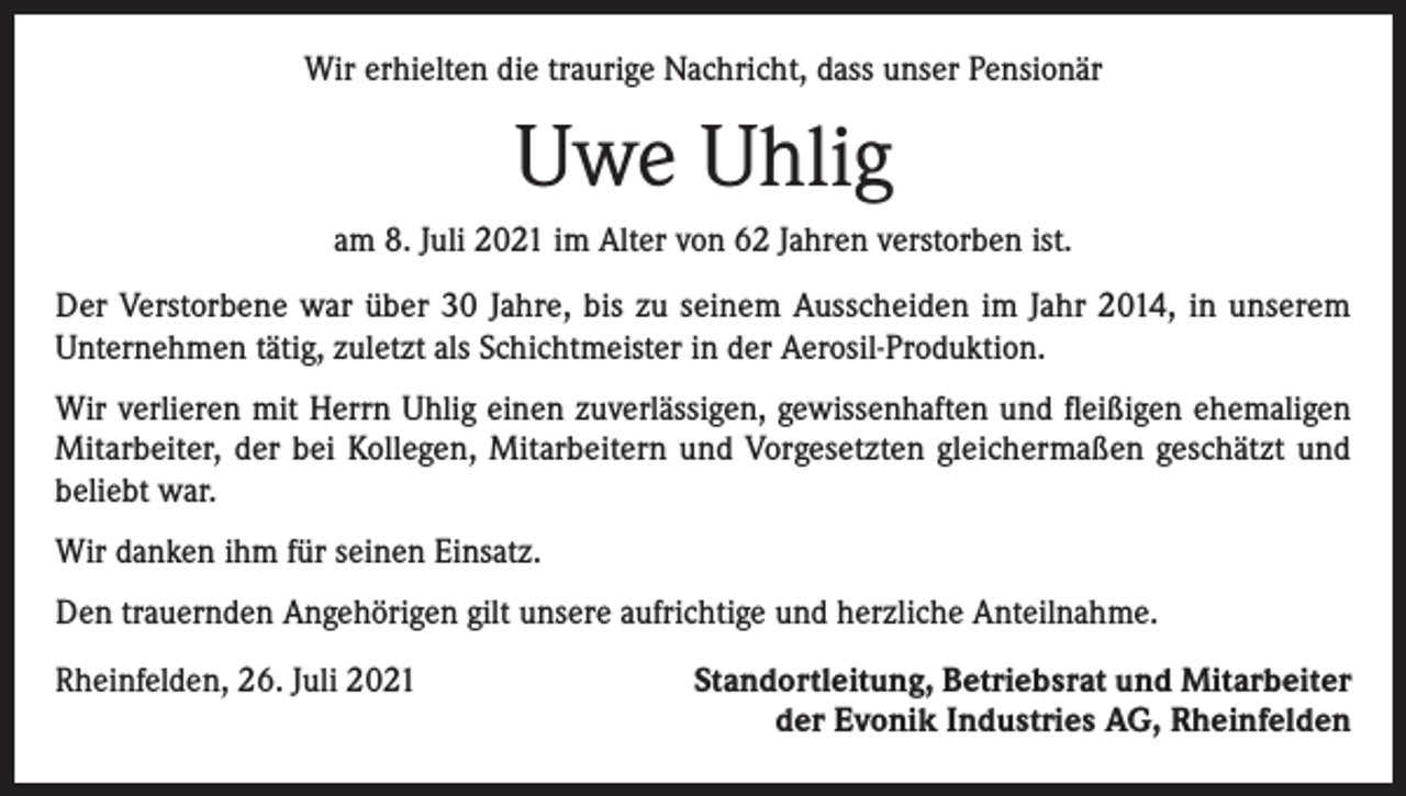 <p>Wir erhielten die traurige Nachricht, dass unser Pensionär</p><p>Uwe Uhlig<br />am 8. Juli 2021 im Alter von 62 Jahren verstorben ist.<br />Der Verstorbene war über 30 Jahre, bis zu seinem Ausscheiden im Jahr 2014, in unserem<br />­Unternehmen tätig, zuletzt als Schichtmeister in der Aerosil-Produktion.<br />Wir verlieren mit Herrn Uhlig einen zuverlässigen, gewissenhaften und fleißigen ehemaligen<br />Mitarbeiter, der bei Kollegen, Mitarbeitern und Vorgesetzten gleichermaßen geschätzt und<br />beliebt war.<br />Wir danken ihm für seinen Einsatz.<br />Den trauernden Angehörigen gilt unsere aufrichtige und herzliche Anteilnahme.<br />Rheinfelden, 26. Juli 2021</p><p>Standortleitung, Betriebsrat und Mitarbeiter<br />der Evonik Industries AG, Rheinfelden</p>