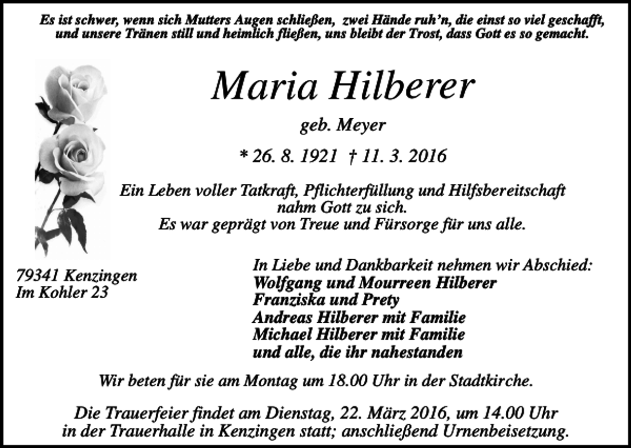 <p>Es ist schwer, wenn sich Mutters Augen schließen, zwei Hände ruh’n, die einst so viel geschafft,<br />und unsere Tränen still und heimlich fließen, uns bleibt der Trost, dass Gott es so gemacht.</p><p>Maria Hilberer<br />geb. Meyer<br />* 26. 8. 1921 † 11. 3. 2016<br />Ein Leben voller Tatkraft, Pflichterfüllung und Hilfsbereitschaft<br />nahm Gott zu sich.<br />Es war geprägt von Treue und Fürsorge für uns alle.<br />79341 Kenzingen<br />Im Kohler 23</p><p>In Liebe und Dankbarkeit nehmen wir Abschied:<br />Wolfgang und Mourreen Hilberer<br />Franziska und Prety<br />Andreas Hilberer mit Familie<br />Michael Hilberer mit Familie<br />und alle, die ihr nahestanden</p><p>Wir beten für sie am Montag um 18.00 Uhr in der Stadtkirche.</p><p>Die Trauerfeier findet am Dienstag, 22. März 2016, um 14.00 Uhr<br />in der Trauerhalle in Kenzingen statt; anschließend Urnenbeisetzung.</p>