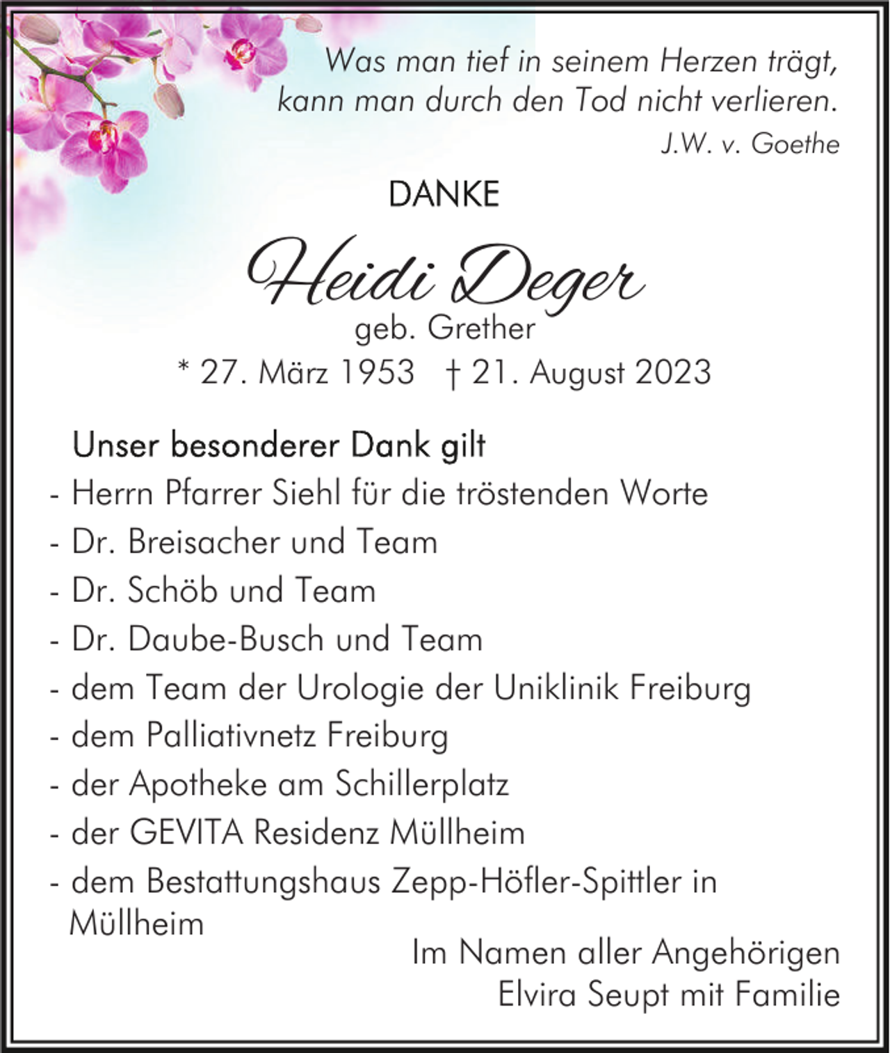 <p>Was man tief in seinem Herzen trägt,<br />kann man durch den Tod nicht verlieren.<br />J.W. v. Goethe</p><p>Heidi Deger</p><p>geb. Grether<br />* 27. März 1953 † 21. August 2023</p><p>- Herrn Pfarrer Siehl für die tröstenden Worte<br />- Dr. Breisacher und Team<br />- Dr. Schöb und Team<br />- Dr. Daube-Busch und Team<br />- dem Team der Urologie der Uniklinik Freiburg<br />- dem Palliativnetz Freiburg<br />- der Apotheke am Schillerplatz<br />- der GEVITA Residenz Müllheim<br />- dem Bestattungshaus Zepp-Höfler-Spittler in<br />Müllheim<br />Im Namen aller Angehörigen<br />Elvira Seupt mit Familie</p>