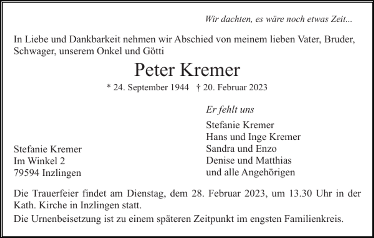 <p>Wir dachten, es wäre noch etwas Zeit...</p><p>In Liebe und Dankbarkeit nehmen wir Abschied von meinem lieben Vater, Bruder,<br />Schwager, unserem Onkel und Götti</p><p>Peter Kremer<br />* 24. September 1944 † 20. Februar 2023</p><p>Er fehlt uns</p><p>Stefanie Kremer<br />Im Winkel 2<br />79594 Inzlingen</p><p>Stefanie Kremer<br />Hans und Inge Kremer<br />Sandra und Enzo<br />Denise und Matthias<br />und alle Angehörigen</p><p>Die Trauerfeier findet am Dienstag, dem 28. Februar 2023, um 13.30 Uhr in der<br />Kath. Kirche in Inzlingen statt.<br />Die Urnenbeisetzung ist zu einem späteren Zeitpunkt im engsten Familienkreis.</p>