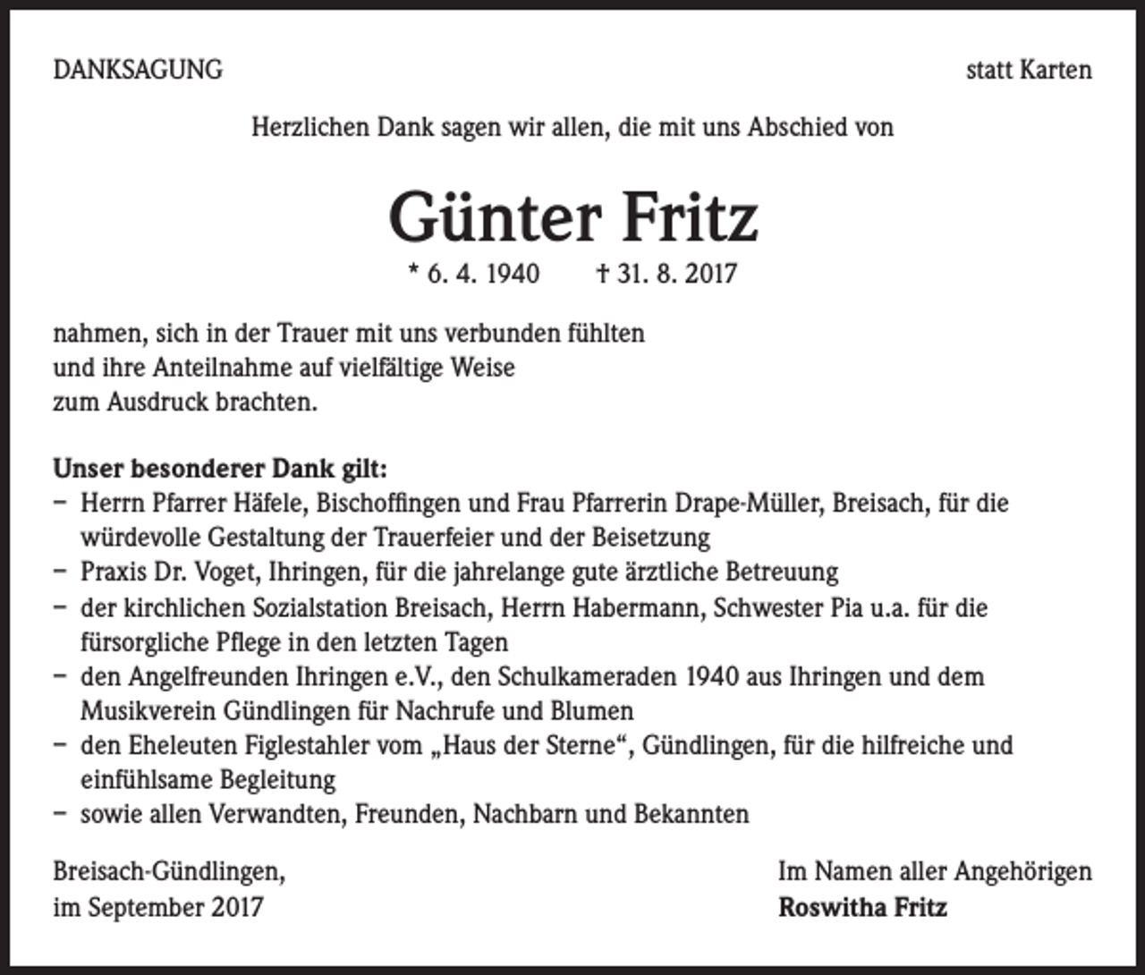 <p>DANKSAGUNG</p><p>statt Karten<br />Herzlichen Dank sagen wir allen, die mit uns Abschied von</p><p>Günter Fritz<br />* 6. 4. 1940 † 31. 8. 2017</p><p>nahmen, sich in der Trauer mit uns verbunden fühlten<br />und ihre Anteilnahme auf vielfältige Weise<br />zum Ausdruck brachten.<br />Unser besonderer Dank gilt:<br />– Herrn Pfarrer Häfele, Bischoffingen und Frau Pfarrerin Drape-Müller, Breisach, für die<br />würdevolle Gestaltung der Trauerfeier und der Beisetzung<br />– Praxis Dr. Voget, Ihringen, für die jahrelange gute ärztliche Betreuung<br />– der kirchlichen Sozialstation Breisach, Herrn Habermann, Schwester Pia u.a. für die<br />fürsorgliche Pflege in den letzten Tagen<br />– den Angelfreunden Ihringen e.V., den Schulkameraden 1940 aus Ihringen und dem<br />Musikverein Gündlingen für Nachrufe und Blumen<br />– den Eheleuten Figlestahler vom „Haus der Sterne“, Gündlingen, für die hilfreiche und<br />einfühlsame Begleitung<br />– sowie allen Verwandten, Freunden, Nachbarn und Bekannten<br />Breisach-Gündlingen,<br />Im Namen aller Angehörigen<br />im September 2017 Roswitha Fritz</p>