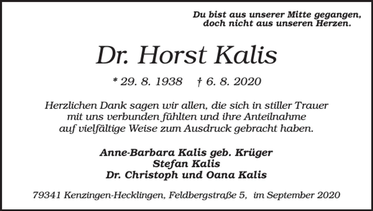 <p>Du bist aus unserer Mitte gegangen,<br />doch nicht aus unseren Herzen.</p><p>Dr. Horst Kalis<br />* 29. 8. 1938</p><p>† 6. 8. 2020</p><p>Herzlichen Dank sagen wir allen, die sich in stiller Trauer<br />mit uns verbunden fühlten und ihre Anteilnahme<br />auf vielfältige Weise zum Ausdruck gebracht haben.<br />Anne-Barbara Kalis geb. Krüger<br />Stefan Kalis<br />Dr. Christoph und Oana Kalis<br />79341 Kenzingen-Hecklingen, Feldbergstraße 5, im September 2020</p>