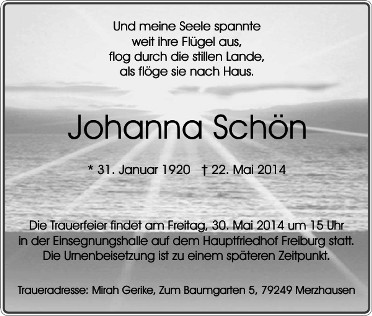 <p>Und meine Seele spannte<br />weit ihre Flügel aus,<br />flog durch die stillen Lande,<br />als flöge sie nach Haus.</p><p>Johanna Schön<br />* 31. Januar 1920 � 22. Mai 2014</p><p>Die Trauerfeier findet am Freitag, 30. Mai 2014 um 15 Uhr<br />in der Einsegnungshalle auf dem Hauptfriedhof Freiburg statt.<br />Die Urnenbeisetzung ist zu einem späteren Zeitpunkt.<br />Traueradresse: Mirah Gerike, Zum Baumgarten 5, 79249 Merzhausen</p>
