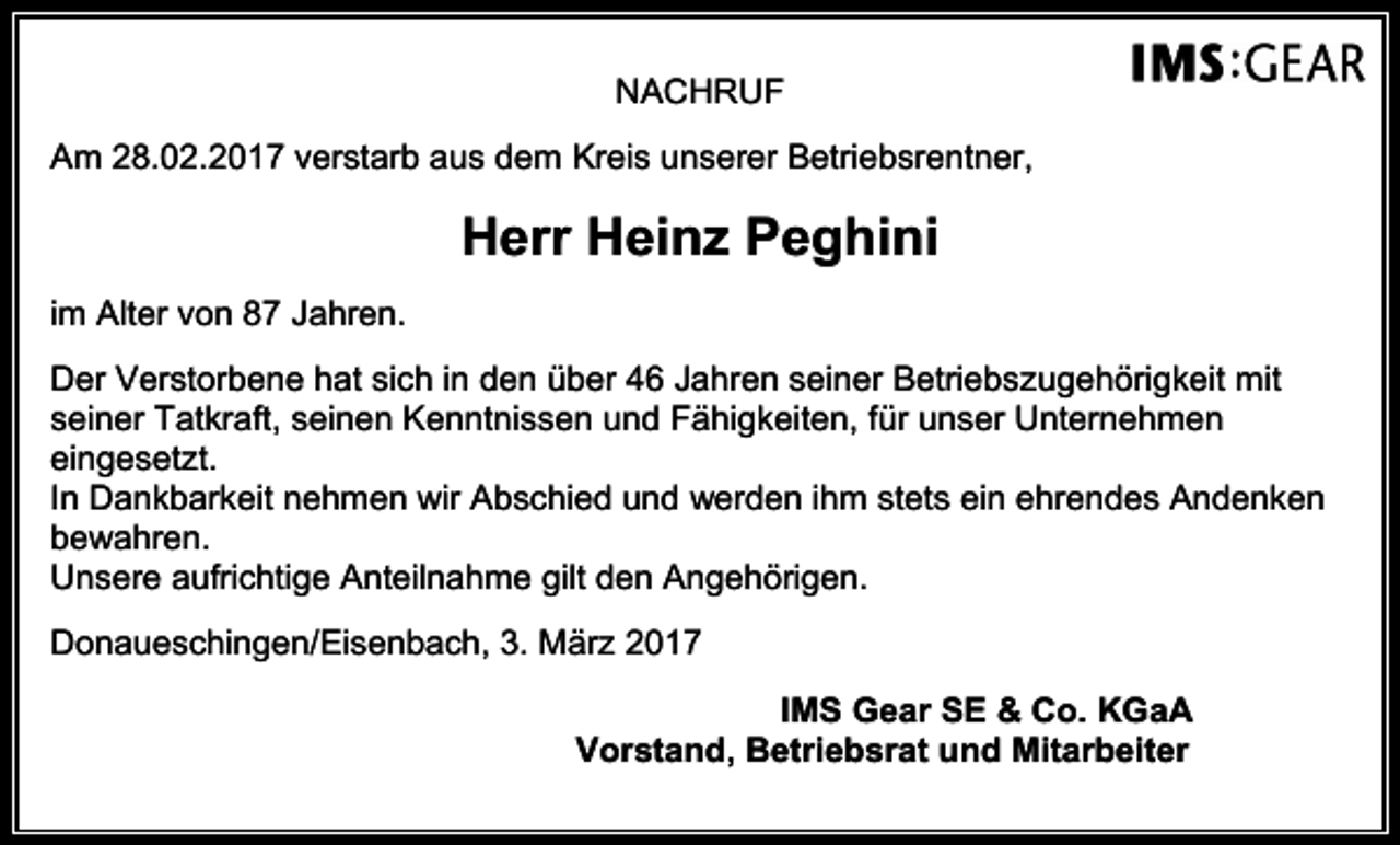 <p>NACHRUF<br />Am 28.02.2017 verstarb aus dem Kreis unserer Betriebsrentner,</p><p>Herr Heinz Peghini<br />im Alter von 87 Jahren.<br />Der Verstorbene hat sich in den über 46 Jahren seiner Betriebszugehörigkeit mit<br />seiner Tatkraft, seinen Kenntnissen und Fähigkeiten, für unser Unternehmen<br />eingesetzt.<br />In Dankbarkeit nehmen wir Abschied und werden ihm stets ein ehrendes Andenken<br />bewahren.<br />Unsere aufrichtige Anteilnahme gilt den Angehörigen.<br />Donaueschingen/Eisenbach, 3. März 2017<br />IMS Gear SE &amp; Co. KGaA<br />Vorstand, Betriebsrat und Mitarbeiter</p>