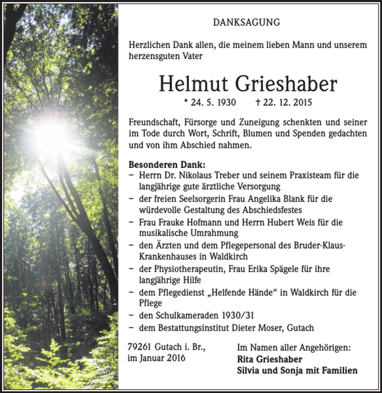 <p>DANKSAGUNG<br />Herzlichen Dank allen, die meinem lieben Mann und unserem<br />herzensguten Vater</p><p>Helmut Grieshaber<br />* 24. 5. 1930 † 22. 12. 2015</p><p>Freundschaft, Fürsorge und Zuneigung schenkten und seiner<br />im Tode durch Wort, Schrift, Blumen und Spenden gedachten<br />und von ihm Abschied nahmen.<br />Besonderen Dank:<br />– Herrn Dr. Nikolaus Treber und seinem Praxisteam für die<br />langjährige gute ärztliche Versorgung<br />– der freien Seelsorgerin Frau Angelika Blank für die<br />würdevolle Gestaltung des Abschiedsfestes<br />– Frau Frauke Hofmann und Herrn Hubert Weis für die<br />musikalische Umrahmung<br />– den Ärzten und dem Pflegepersonal des Bruder-KlausKrankenhauses in Waldkirch<br />– der Physiotherapeutin, Frau Erika Spägele für ihre<br />langjährige Hilfe<br />– dem Pflegedienst „Helfende Hände“ in Waldkirch für die<br />Pflege<br />– den Schulkameraden 1930/31<br />– dem Bestattungsinstitut Dieter Moser, Gutach<br />79261 Gutach i. Br.,<br />im Januar 2016</p><p>Im Namen aller Angehörigen:<br />Rita Grieshaber<br />Silvia und Sonja mit Familien</p>