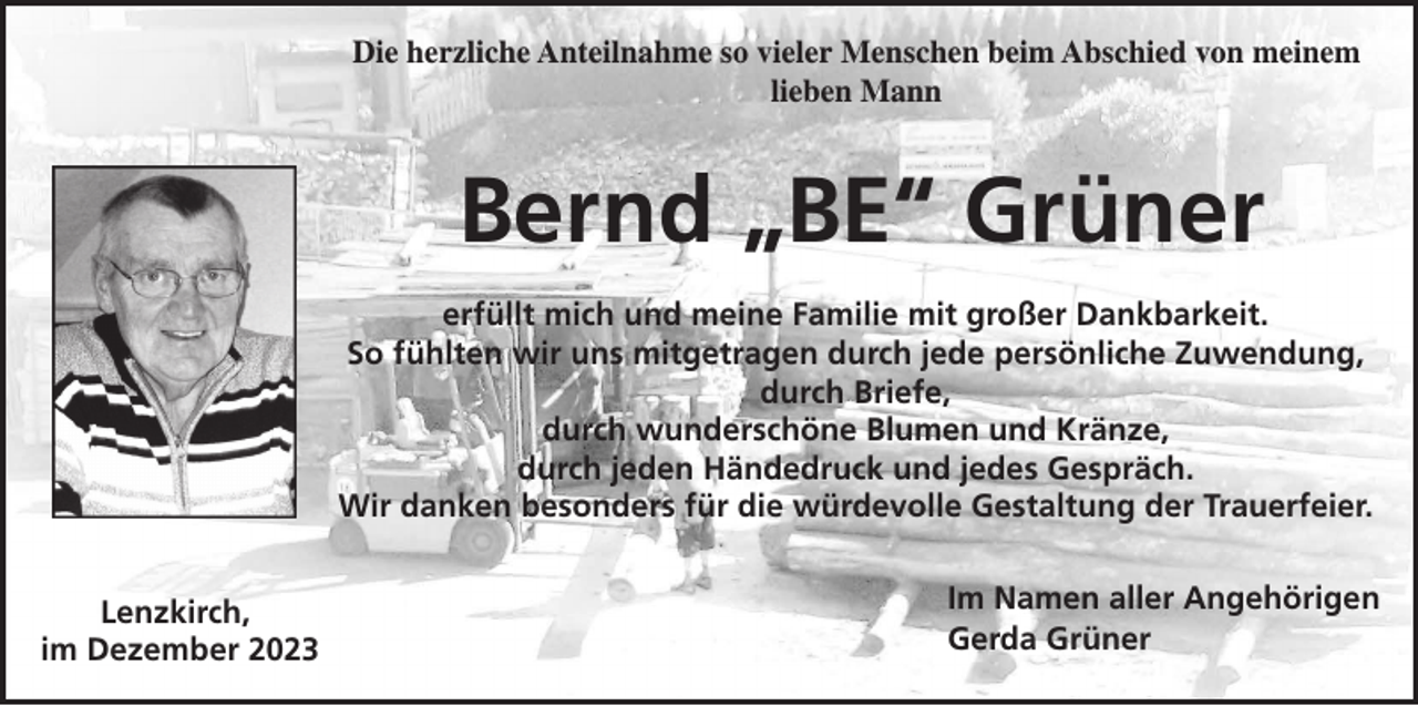 <p>Die herzliche Anteilnahme so vieler Menschen beim Abschied von meinem<br />lieben Mann</p><p>Bernd „BE“ Grüner<br />erfüllt mich und meine Familie mit großer Dankbarkeit.<br />So fühlten wir uns mitgetragen durch jede persönliche Zuwendung,<br />durch Briefe,<br />durch wunderschöne Blumen und Kränze,<br />durch jeden Händedruck und jedes Gespräch.<br />Wir danken besonders für die würdevolle Gestaltung der Trauerfeier.<br />Lenzkirch,<br />im Dezember 2023</p><p>Im Namen aller Angehörigen<br />Gerda Grüner</p>
