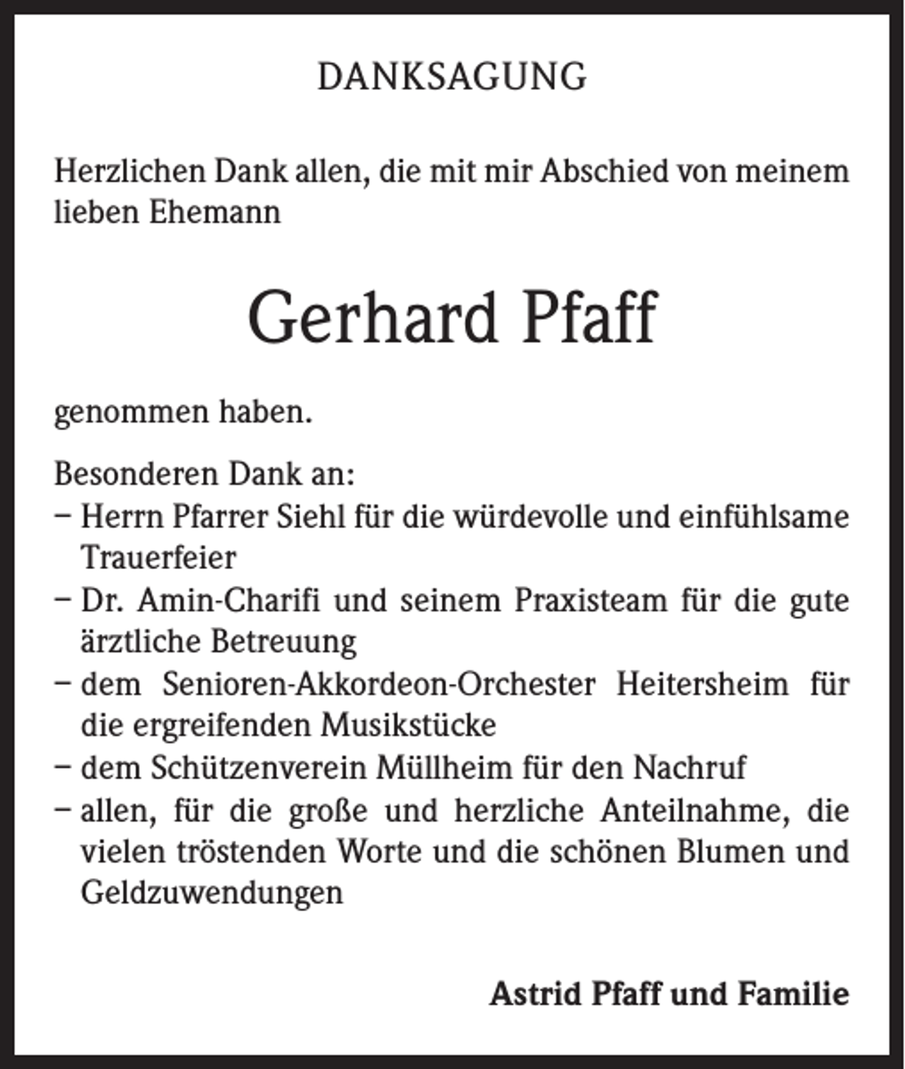 <p>DANKSAGUNG<br />Herzlichen Dank allen, die mit mir Abschied von meinem<br />lieben Ehemann</p><p>Gerhard Pfaff<br />genommen haben.<br />Besonderen Dank an:<br />– Herrn Pfarrer Siehl für die würdevolle und einfühlsame<br />Trauerfeier<br />– Dr. Amin-Charifi und seinem Praxisteam für die gute<br />ärztliche Betreuung<br />– dem Senioren-Akkordeon-Orchester Heitersheim für<br />die ergreifenden Musikstücke<br />– dem Schützenverein Müllheim für den Nachruf<br />– allen, für die große und herzliche Anteilnahme, die<br />vielen tröstenden Worte und die schönen Blumen und<br />Geldzuwendungen<br />Astrid Pfaff und Familie</p>