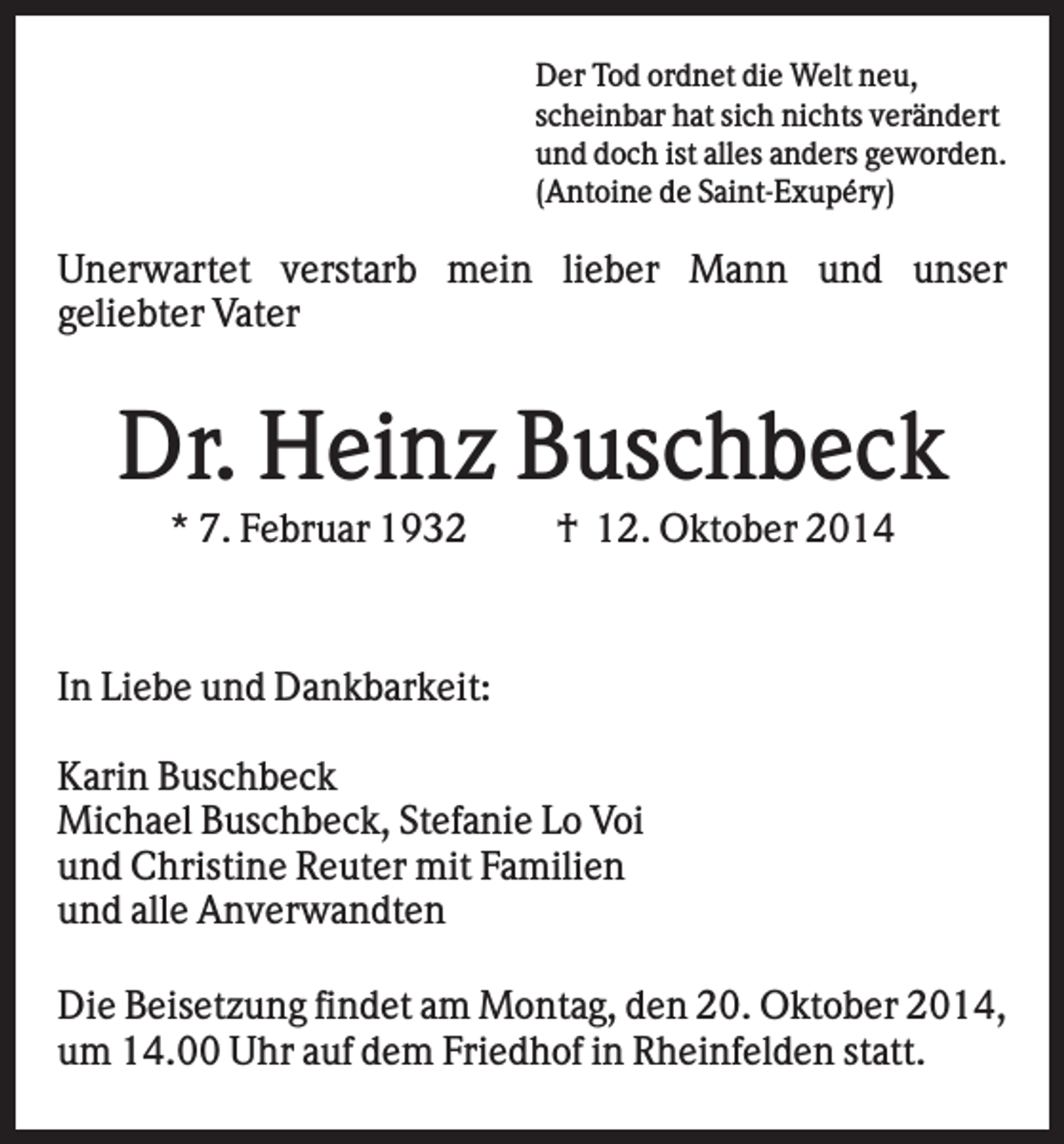 <p>Der Tod ordnet die Welt neu,<br />scheinbar hat sich nichts verändert<br />und doch ist alles anders geworden.<br />(Antoine de Saint-Exupéry)</p><p>Unerwartet verstarb mein lieber Mann und unser<br />geliebter Vater</p><p>Dr. Heinz Buschbeck<br />* 7. Februar 1932</p><p>† 12. Oktober 2014</p><p>In Liebe und Dankbarkeit:<br />Karin Buschbeck<br />Michael Buschbeck, Stefanie Lo Voi<br />und Christine Reuter mit Familien<br />und alle Anverwandten<br />Die Beisetzung findet am Montag, den 20. Oktober 2014,<br />um 14.00 Uhr auf dem Friedhof in Rheinfelden statt.</p>