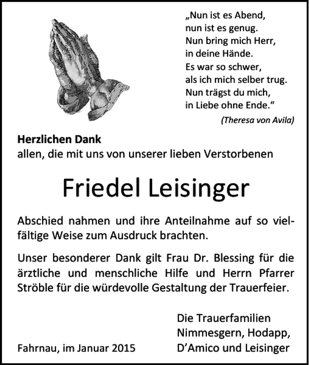 <p>„Nun ist es Abend,<br />nun ist es genug.<br />Nun bring mich Herr,<br />in deine Hände.<br />Es war so schwer,<br />als ich mich selber trug.<br />Nun trägst du mich,<br />in Liebe ohne Ende.“<br />(Theresa von Avila)</p><p>Herzlichen Dank<br />allen, die mit uns von unserer lieben Verstorbenen</p><p>Friedel Leisinger<br />Abschied nahmen und ihre Anteilnahme auf so vielfältige Weise zum Ausdruck brachten.<br />Unser besonderer Dank gilt Frau Dr. Blessing für die<br />ärztliche und menschliche Hilfe und Herrn Pfarrer<br />Ströble für die würdevolle Gestaltung der Trauerfeier.</p><p>Fahrnau, im Januar 2015</p><p>Die Trauerfamilien<br />Nimmesgern, Hodapp,<br />D’Amico und Leisinger</p>