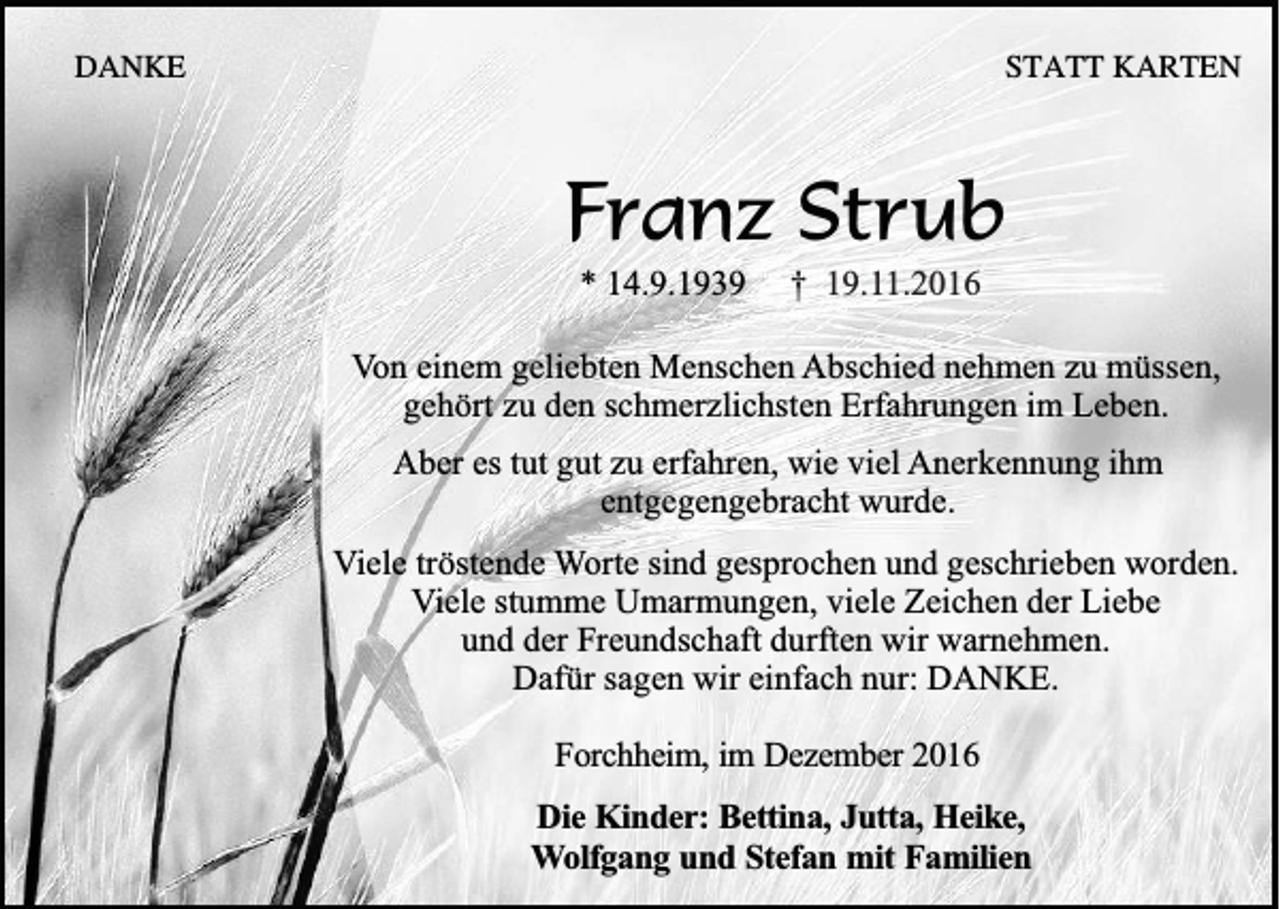 <p>DANKE</p><p>STATT KARTEN</p><p>Franz Strub<br />* 14.9.1939</p><p>† 19.11.2016</p><p>Von einem geliebten Menschen Abschied nehmen zu müssen,<br />gehört zu den schmerzlichsten Erfahrungen im Leben.<br />Aber es tut gut zu erfahren, wie viel Anerkennung ihm<br />entgegengebracht wurde.<br />Viele tröstende Worte sind gesprochen und geschrieben worden.<br />Viele stumme Umarmungen, viele Zeichen der Liebe<br />und der Freundschaft durften wir warnehmen.<br />Dafür sagen wir einfach nur: DANKE.<br />Forchheim, im Dezember 2016<br />Die Kinder: Bettina, Jutta, Heike,<br />Wolfgang und Stefan mit Familien</p>