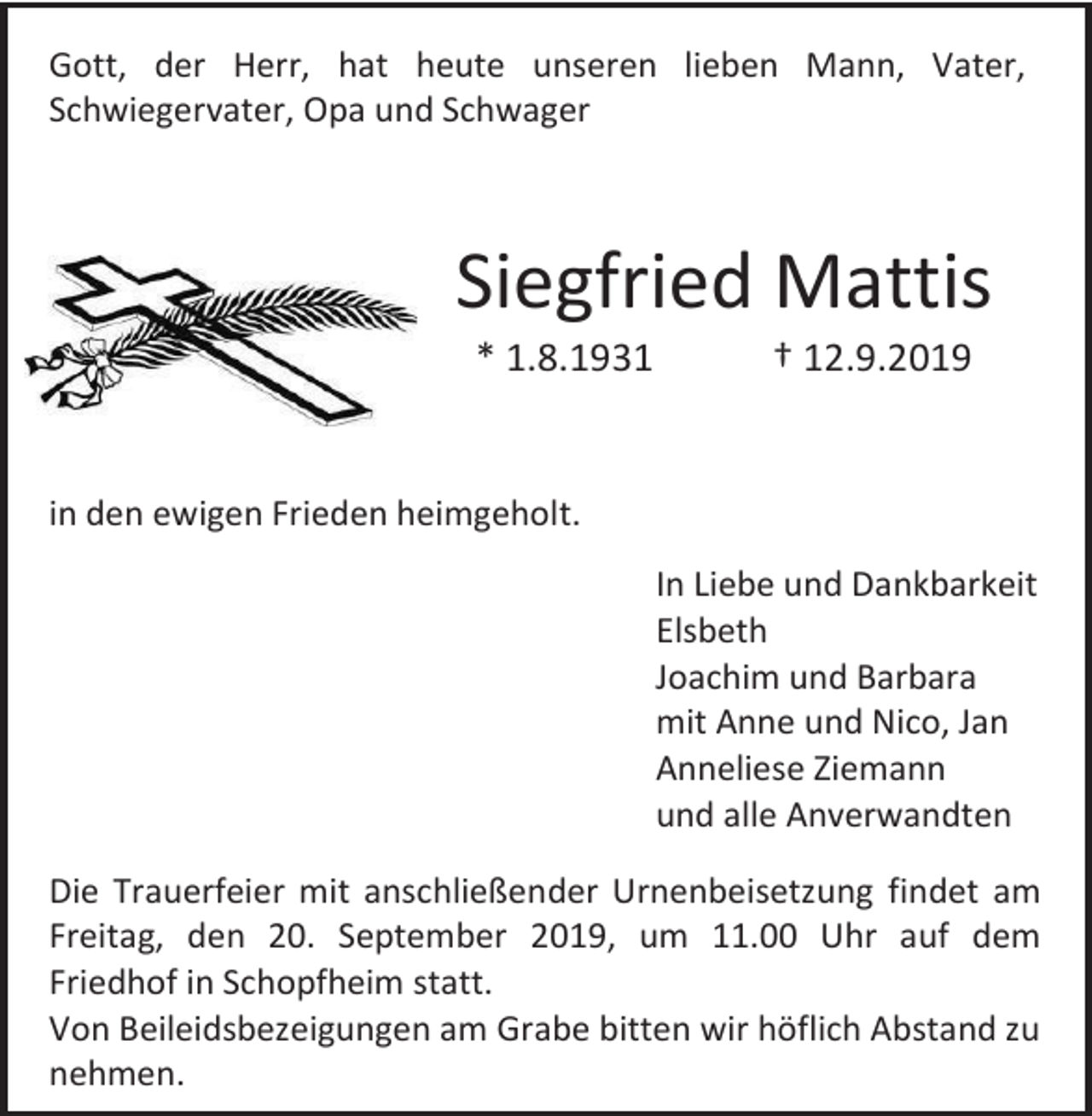 <p>Gott, der Herr, hat heute unseren lieben Mann, Vater,<br />Schwiegervater, Opa und Schwager</p><p>Siegfried Mattis<br />* 1.8.1931</p><p>† 12.9.2019</p><p>in den ewigen Frieden heimgeholt.<br />In Liebe und Dankbarkeit<br />Elsbeth<br />Joachim und Barbara<br />mit Anne und Nico, Jan<br />Anneliese Ziemann<br />und alle Anverwandten<br />Die Trauerfeier mit anschließender Urnenbeisetzung findet am<br />Freitag, den 20. September 2019, um 11.00 Uhr auf dem<br />Friedhof in Schopfheim statt.<br />Von Beileidsbezeigungen am Grabe bitten wir höflich Abstand zu<br />nehmen.</p>