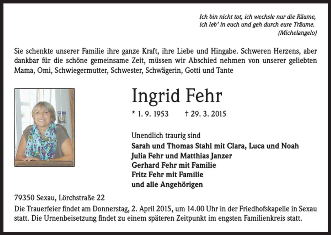 <p>Ich bin nicht tot, ich wechsle nur die Räume,<br />ich leb’ in euch und geh durch eure Träume.<br />(Michelangelo)</p><p>Sie schenkte unserer Familie ihre ganze Kraft, ihre Liebe und Hingabe. Schweren Herzens, aber<br />dankbar für die schöne gemeinsame Zeit, müssen wir Abschied nehmen von unserer geliebten<br />Mama, Omi, Schwiegermutter, Schwester, Schwägerin, Gotti und Tante</p><p>Ingrid Fehr<br />* 1. 9. 1953 † 29. 3. 2015<br />Unendlich traurig sind<br />Sarah und Thomas Stahl mit Clara, Luca und Noah<br />Julia Fehr und Matthias Janzer<br />Gerhard Fehr mit Familie<br />Fritz Fehr mit Familie<br />und alle Angehörigen<br />79350 Sexau, Lörchstraße 22<br />Die Trauerfeier findet am Donnerstag, 2. April 2015, um 14.00 Uhr in der Friedhofskapelle in Sexau<br />statt. Die Urnenbeisetzung findet zu einem späteren Zeitpunkt im engsten Familienkreis statt.</p>