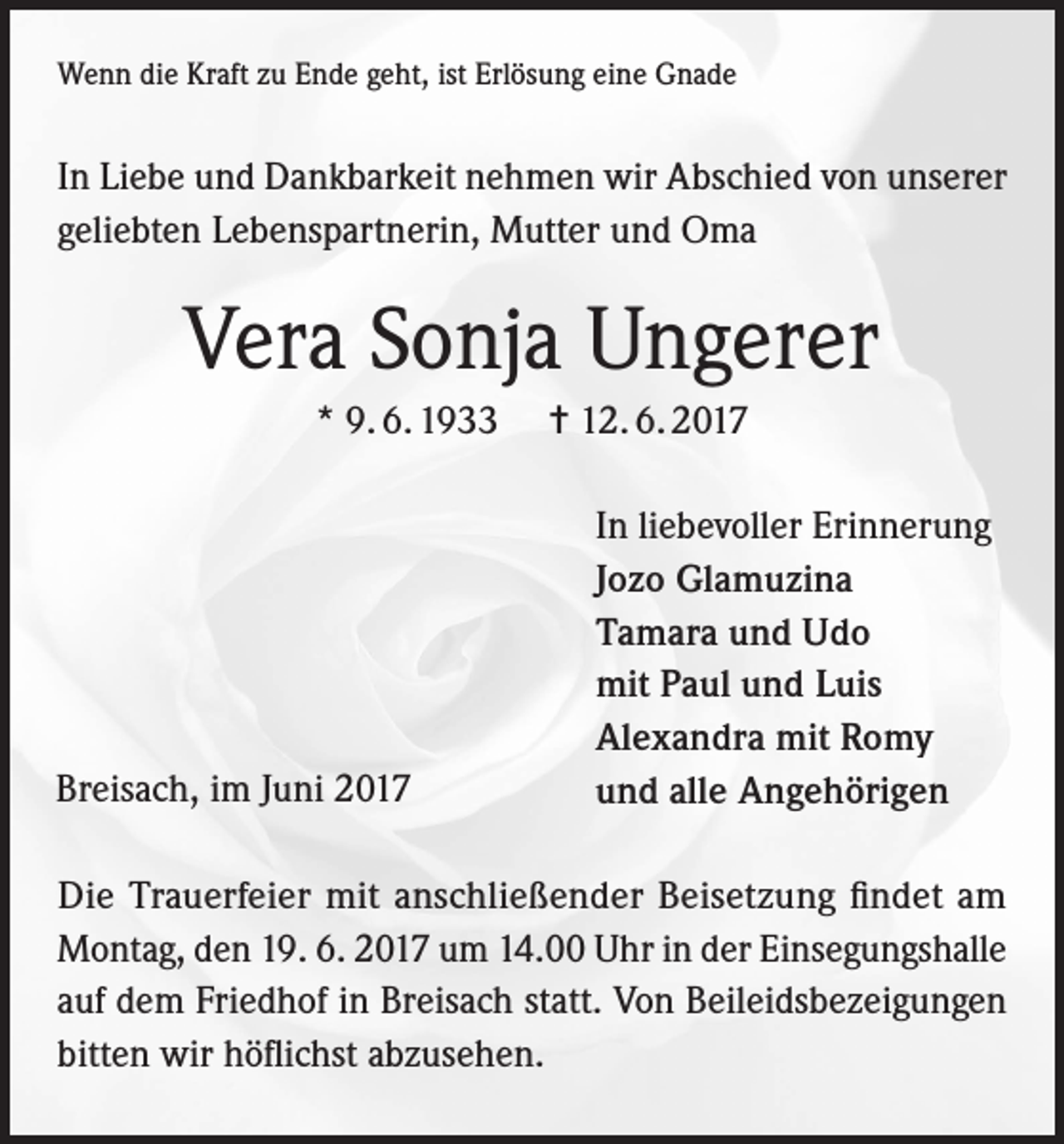 <p>Wenn die Kraft zu Ende geht, ist Erlösung eine Gnade</p><p>In Liebe und Dankbarkeit nehmen wir Abschied von unserer<br />geliebten Lebenspartnerin, Mutter und Oma</p><p>Vera Sonja Ungerer<br />* 9. 6. 1933</p><p>Breisach, im Juni 2017</p><p>= 12. 6. 2017<br />In liebevoller Erinnerung<br />Jozo Glamuzina<br />Tamara und Udo<br />mit Paul und Luis<br />Alexandra mit Romy<br />und alle Angehörigen</p><p>Die Trauerfeier mit anschließender Beisetzung findet am<br />Montag, den 19. 6. 2017 um 14.00 Uhr in der Einsegungshalle<br />auf dem Friedhof in Breisach statt. Von Beileidsbezeigungen<br />bitten wir höflichst abzusehen.</p>