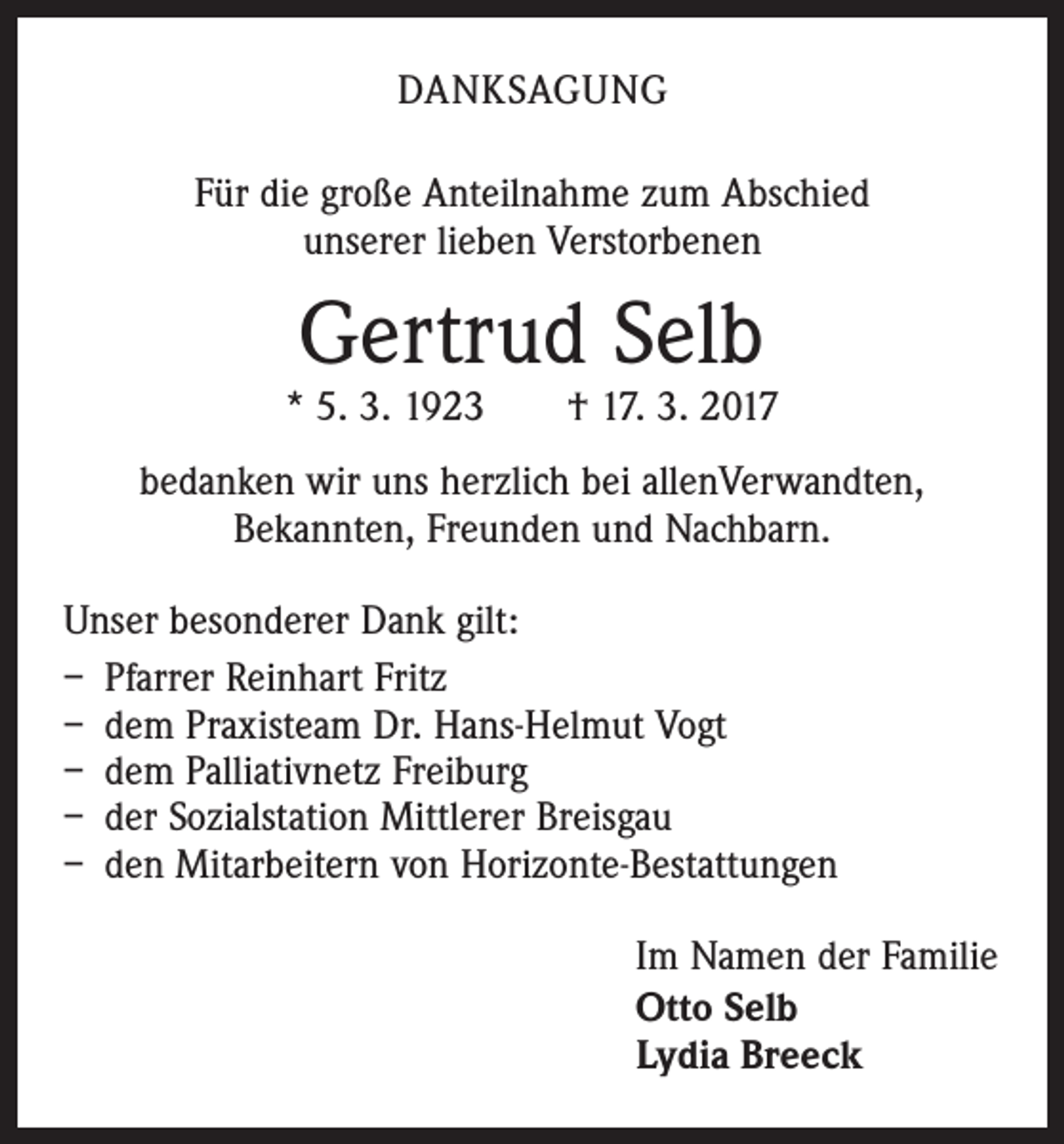 <p>DANKSAGUNG<br />Für die große Anteilnahme zum Abschied<br />unserer lieben Verstorbenen</p><p>Gertrud Selb</p><p>* 5. 3. 1923 † 17. 3. 2017<br />bedanken wir uns herzlich bei allenVerwandten,<br />­Bekannten, Freunden und Nachbarn.<br />Unser besonderer Dank gilt:<br />– Pfarrer Reinhart Fritz<br />– dem Praxisteam Dr. Hans-Helmut Vogt<br />– dem Palliativnetz Freiburg<br />– der Sozialstation Mittlerer Breisgau<br />– den Mitarbeitern von Horizonte-Bestattungen<br />Im Namen der Familie<br />Otto Selb<br />Lydia Breeck</p>