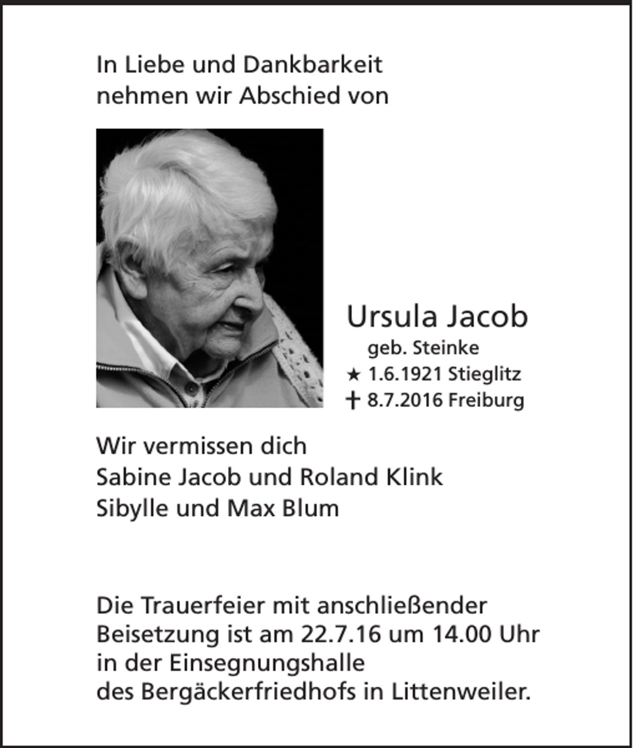 <p>In Liebe und Dankbarkeit<br />nehmen wir Abschied von</p><p>Ursula Jacob<br />geb. Steinke<br />1.6.1921 Stieglitz<br />8.7.2016 Freiburg</p><p>Wir vermissen dich<br />Sabine Jacob und Roland Klink<br />Sibylle und Max Blum</p><p>Die Trauerfeier mit anschließender<br />Beisetzung ist am 22.7.16 um 14.00 Uhr<br />in der Einsegnungshalle<br />des Bergäckerfriedhofs in Littenweiler.</p>