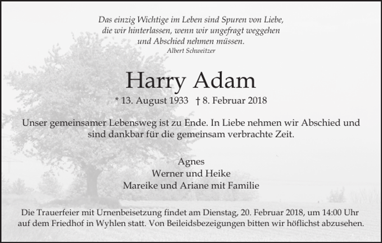 <p>Das<br />sind<br />D as eieinzig<br />n zi g Wichtige<br />Wi c hti ge i im<br />m LLeben<br />e be n si<br />n d Spuren<br />S p ure n von<br />v o n Liebe,<br />Lie be,<br />die wir<br />wir hi<br />nterl asse n, wenn<br />we n n wir<br />wir uungefragt<br />n gefr a gt weggehen<br />we g ge he n<br />die<br />hinterlassen,<br />nehmen<br />uund<br />n d Abschied<br />A bs c hie d ne<br />h me n müssen.<br />m ü sse n.<br />Albert<br />Al<br />bert SSchweitzer<br />c h weit zer</p><p>Harry<br />H arr y AAdam<br />da m</p><p>* 13.<br />1 3. August<br />A u g u st 1933<br />1 9 †† 8.<br />8. FFebruar<br />e br u ar 22<br />UUnser<br />n s er ggemeinsamer<br />e m ei n s a m er LLebensweg<br />e b e n s w e g iist<br />st zzu<br />u Ende.<br />E n d e. IIn<br />n Liebe<br />Li e b e nehmen<br />n e h m e n wir<br />wir Abschied<br />A b sc hi e d und<br />und<br />si n d dankbar<br />d a n k b ar ffür<br />ür die<br />di e gemeinsam<br />g e m ei n s a m vverbrachte<br />er br a c ht e ZZeit.<br />e it.<br />sind<br />AAgnes<br />g n es<br />WWerner<br />er n er u und<br />n d HHeike<br />ei k e<br />M ar ei k e u und<br />n d Ari<br />a n e mmit<br />it Familie<br />F a mili e<br />Mareike<br />Ariane<br />Die<br />Di<br />e Tr<br />Trauerfeier<br />a u erf ei er mit<br />mit Ur<br />Urnenbeisetzung<br />n e n b ei s et z u n g fifindet<br />n d et am<br />a m Dienstag,<br />Di e n st a g, 20.<br />2 0. Februar<br />F e br u ar 2018,<br />20 1 8, um<br />u m 114:00<br />4: Uhr<br />U hr<br />aauf<br />uf dem<br />d e m Friedhof<br />Fri e d h of iin<br />n Wyhlen<br />W y hl e n ststatt.<br />att. Von<br />V o n Beileidsbezeigungen<br />B eil ei d s b e z ei g u n g e n bitten<br />bitt e n wir<br />wi r höflichst<br />h öfli c h st abzusehen.<br />a b z u s e h e n.</p>