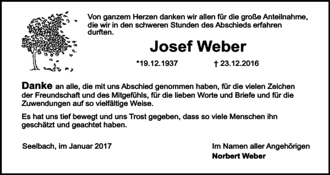 <p>Von ganzem Herzen danken wir allen für die große Anteilnahme,<br />die wir in den schweren Stunden des Abschieds erfahren<br />durften.</p><p>Josef Weber</p><p>*19.12.1937</p><p>† 23.12.2016</p><p>Danke an alle, die mit uns Abschied genommen haben, für die vielen Zeichen<br />der Freundschaft und des Mitgefühls, für die lieben Worte und Briefe und für die<br />Zuwendungen auf so vielfältige Weise.<br />Es hat uns tief bewegt und uns Trost gegeben, dass so viele Menschen ihn<br />geschätzt und geachtet haben.<br />Seelbach, im Januar 2017</p><p>Im Namen aller Angehörigen<br />Norbert Weber</p>