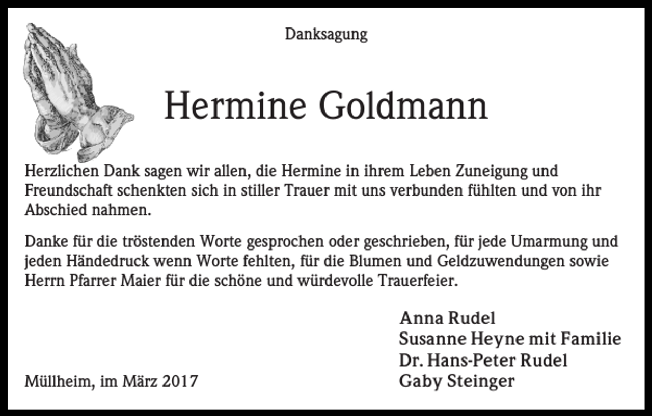 <p>Danksagung</p><p>Hermine Goldmann<br />Herzlichen Dank sagen wir allen, die Hermine in ihrem Leben Zuneigung und<br />Freundschaft schenkten sich in stiller Trauer mit uns verbunden fühlten und von ihr<br />Abschied nahmen.<br />Danke für die tröstenden Worte gesprochen oder geschrieben, für jede Umarmung und<br />jeden Händedruck wenn Worte fehlten, für die Blumen und Geldzuwendungen sowie<br />Herrn Pfarrer Maier für die schöne und würdevolle Trauerfeier.</p><p>Müllheim, im März 2017</p><p>Anna Rudel<br />Susanne Heyne mit Familie<br />Dr. Hans-Peter Rudel<br />Gaby Steinger</p>
