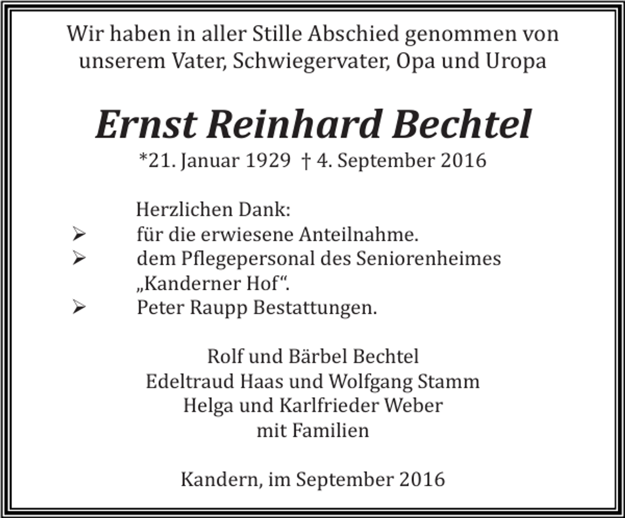<p>Wir haben in aller Stille Abschied genommen von<br />unserem Vater, Schwiegervater, Opa und Uropa</p><p>Ernst Reinhard Bechtel<br />*21. Januar 1929 † 4. September 2016</p><p>�<br />�<br />�</p><p>Herzlichen Dank:<br />für die erwiesene Anteilnahme.<br />dem Pflegepersonal des Seniorenheimes<br />„Kanderner Hof“.<br />Peter Raupp Bestattungen.<br />Rolf und Bärbel Bechtel<br />Edeltraud Haas und Wolfgang Stamm<br />Helga und Karlfrieder Weber<br />mit Familien<br />Kandern, im September 2016</p>