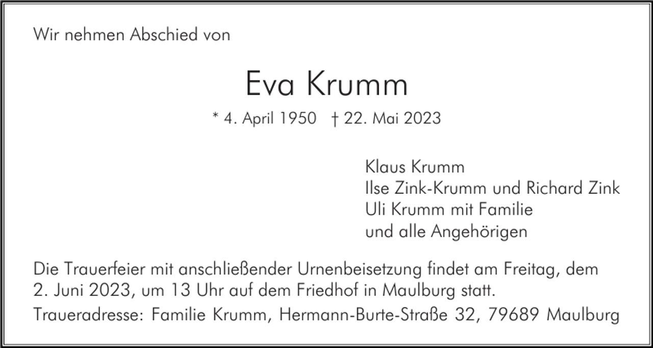 <p>Wir nehmen Abschied von</p><p>Eva Krumm<br />* 4. April 1950 † 22. Mai 2023</p><p>Klaus Krumm<br />Ilse Zink-Krumm und Richard Zink<br />Uli Krumm mit Familie<br />und alle Angehörigen<br />Die Trauerfeier mit anschließender Urnenbeisetzung findet am Freitag, dem<br />2. Juni 2023, um 13 Uhr auf dem Friedhof in Maulburg statt.<br />Traueradresse: Familie Krumm, Hermann-Burte-Straße 32, 79689 Maulburg</p>