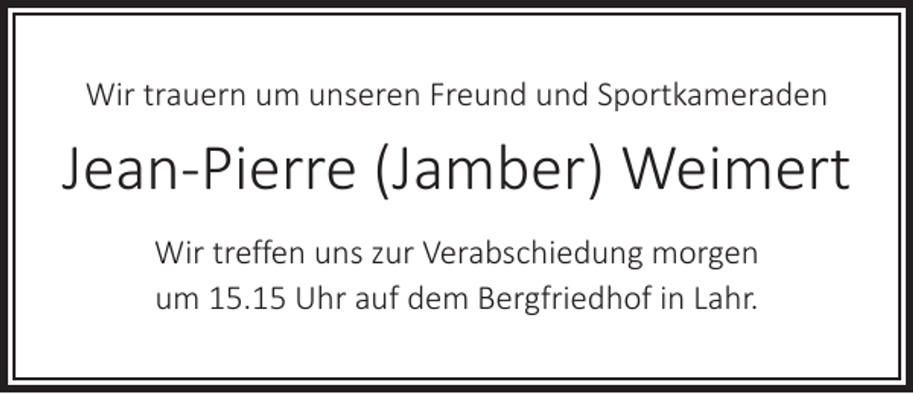 <p>Wir trauern um unseren Freund und Sportkameraden</p><p>Jean-Pierre (Jamber) Weimert<br />Wir treffen uns zur Verabschiedung morgen<br />um 15.15 Uhr auf dem Bergfriedhof in Lahr.</p>