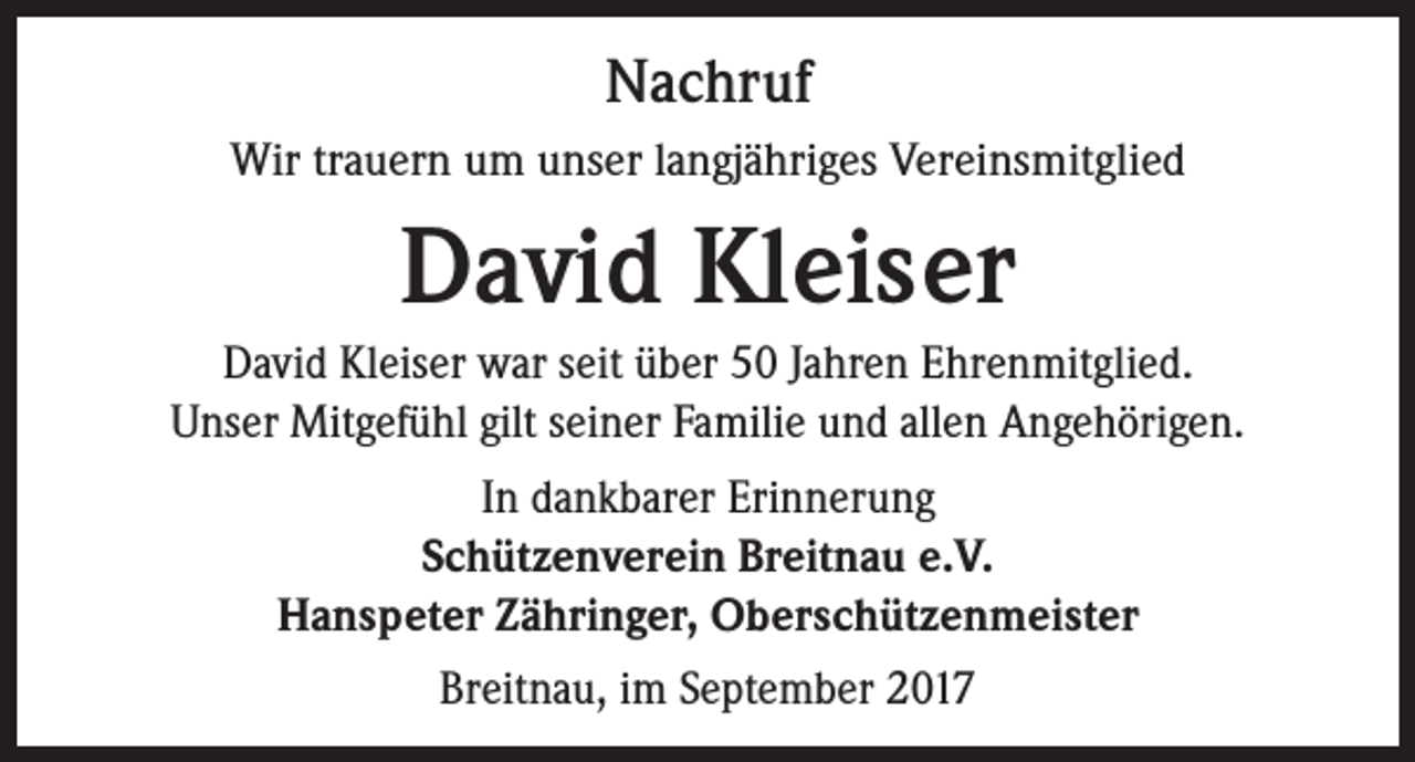 <p>Nachruf<br />Wir trauern um unser langjähriges Vereinsmitglied</p><p>David Kleiser<br />David Kleiser war seit über 50 Jahren Ehrenmitglied.<br />Unser Mitgefühl gilt seiner Familie und allen Angehörigen.<br />In dankbarer Erinnerung<br />Schützenverein Breitnau e.V.<br />Hanspeter Zähringer, Oberschützenmeister<br />Breitnau, im September 2017</p>