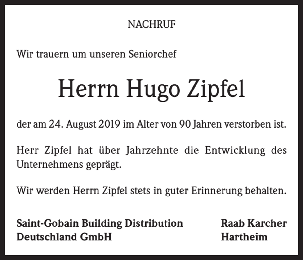 <p>NACHRUF<br />Wir trauern um unseren Seniorchef</p><p>Herrn Hugo Zipfel<br />der am 24. August 2019 im Alter von 90 Jahren verstorben ist.<br />Herr Zipfel hat über Jahrzehnte die Entwicklung des<br />Unternehmens geprägt.<br />Wir werden Herrn Zipfel stets in guter Erinnerung behalten.<br />Saint-Gobain Building Distribution<br />Deutschland GmbH</p><p>Raab Karcher<br />Hartheim</p>