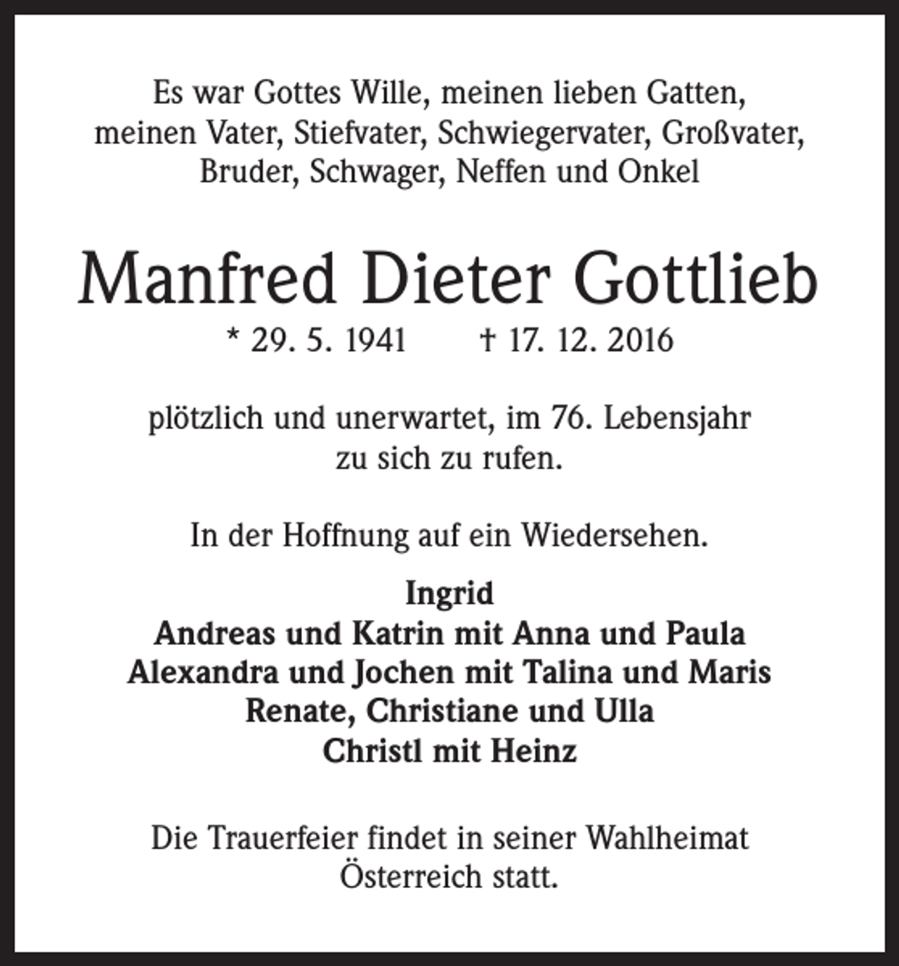 <p>Es war Gottes Wille, meinen lieben Gatten,<br />meinen Vater, Stiefvater, Schwiegervater, Großvater,<br />Bruder, Schwager, Neffen und Onkel</p><p>Manfred Dieter Gottlieb<br />* 29. 5. 1941 † 17. 12. 2016</p><p>plötzlich und unerwartet, im 76. Lebensjahr<br />zu sich zu rufen.<br />In der Hoffnung auf ein Wiedersehen.<br />Ingrid<br />Andreas und Katrin mit Anna und Paula<br />Alexandra und Jochen mit Talina und Maris<br />Renate, Christiane und Ulla<br />Christl mit Heinz<br />Die Trauerfeier findet in seiner Wahlheimat<br />Österreich statt.</p>