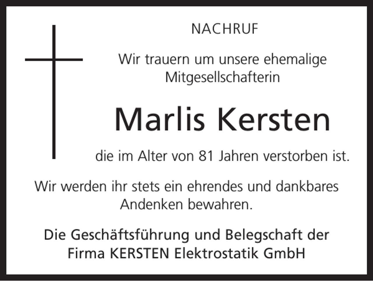 <p>NACHRUF<br />Wir trauern um unsere ehemalige<br />­Mitgesellschafterin</p><p>Marlis Kersten<br />die im Alter von 81 Jahren verstorben ist.<br />Wir werden ihr stets ein ehrendes und dankbares<br />Andenken bewahren.<br />Die Geschäftsführung und Belegschaft der<br />Firma KERSTEN Elektrostatik GmbH</p>