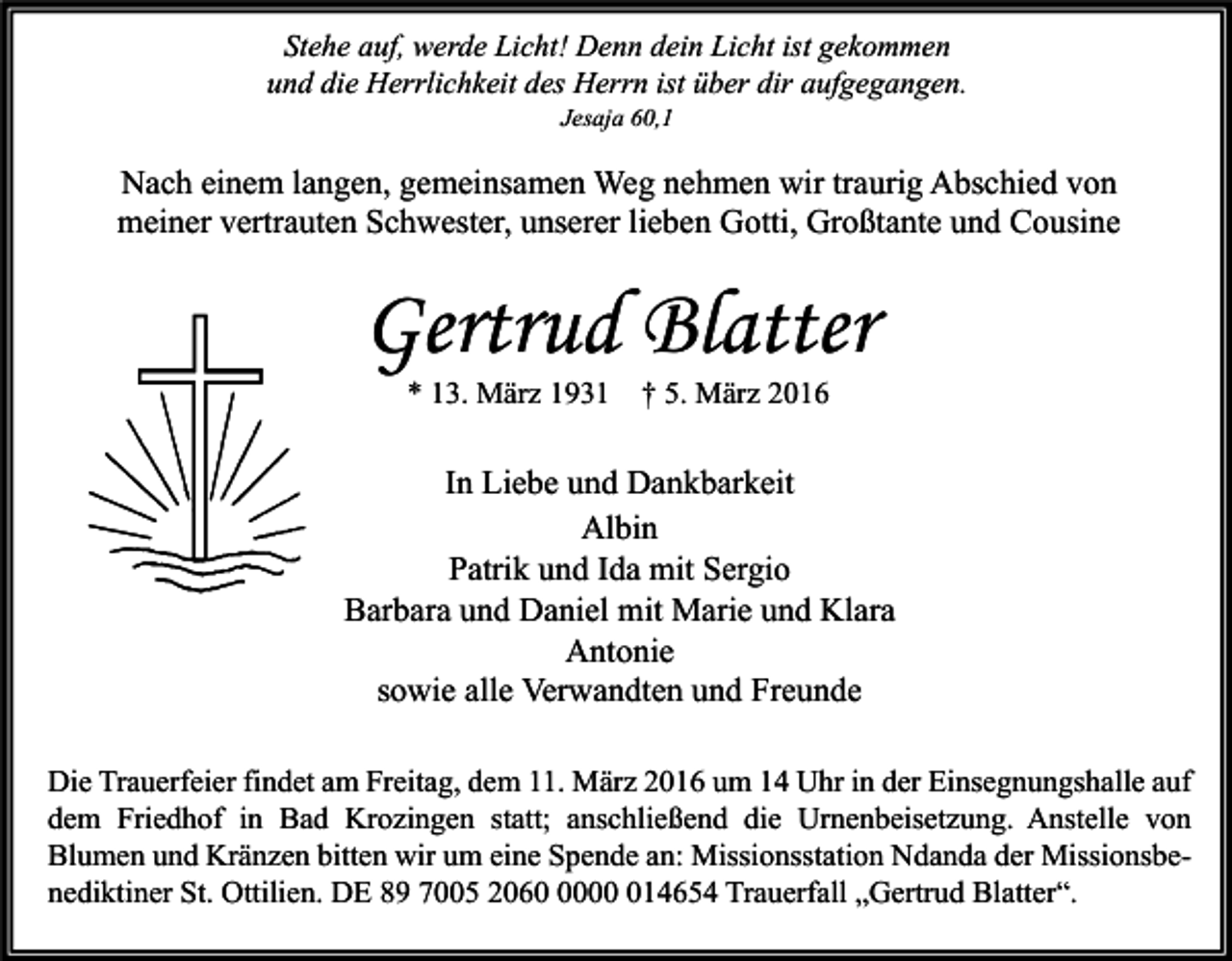 <p>Stehe auf, werde Licht! Denn dein Licht ist gekommen<br />und die Herrlichkeit des Herrn ist über dir aufgegangen.<br />Jesaja 60,1</p><p>Nach einem langen, gemeinsamen Weg nehmen wir traurig Abschied von<br />meiner vertrauten Schwester, unserer lieben Gotti, Großtante und Cousine</p><p>Gertrud Blatter<br />* 13. März 1931</p><p>† 5. März 2016</p><p>In Liebe und Dankbarkeit<br />Albin<br />Patrik und Ida mit Sergio<br />Barbara und Daniel mit Marie und Klara<br />Antonie<br />sowie alle Verwandten und Freunde<br />Die Trauerfeier findet am Freitag, dem 11. März 2016 um 14 Uhr in der Einsegnungshalle auf<br />dem Friedhof in Bad Krozingen statt; anschließend die Urnenbeisetzung. Anstelle von<br />Blumen und Kränzen bitten wir um eine Spende an: Missionsstation Ndanda der Missionsbenediktiner St. Ottilien. DE 89 7005 2060014654 Trauerfall „Gertrud Blatter“.</p>