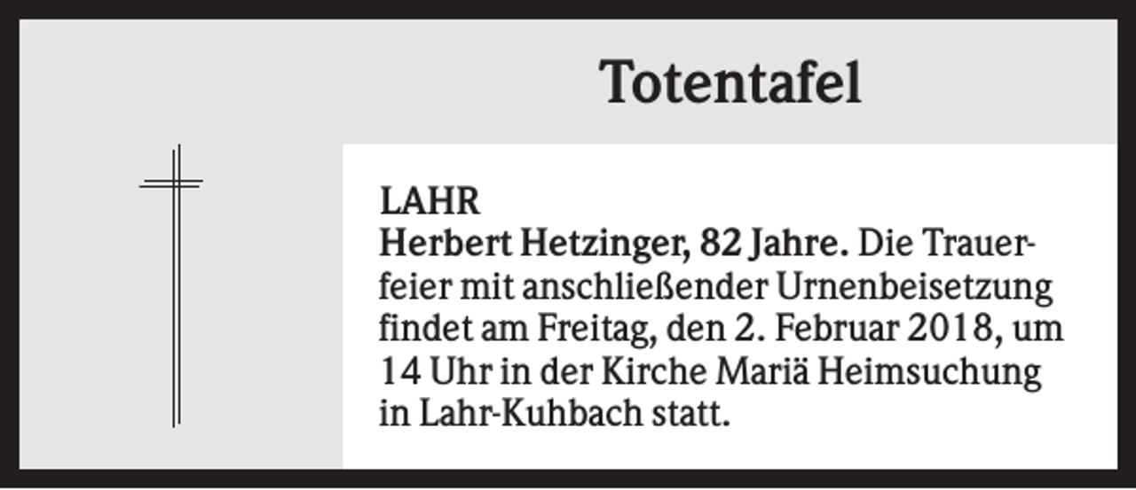 <p>Totentafel<br />LAHR<br />Herbert Hetzinger, 82 Jahre. Die Trauerfeier mit anschließender Urnenbeisetzung<br />findet am Freitag, den 2. Februar 2018, um<br />14 Uhr in der Kirche Mariä Heimsuchung<br />in Lahr-Kuhbach statt.</p>