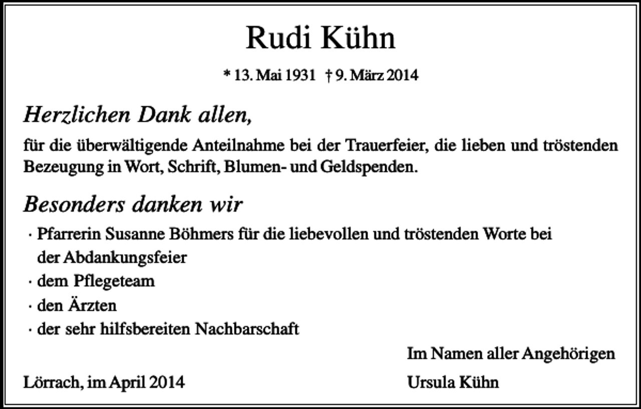 <p>Rudi Kühn<br />* 13. Mai 1931 † 9. März 2014</p><p>Herzlichen Dank allen,<br />für die überwältigende Anteilnahme bei der Trauerfeier, die lieben und tröstenden<br />Bezeugung in Wort, Schrift, Blumen- und Geldspenden.</p><p>Besonders danken wir<br />· Pfarrerin Susanne Böhmers für die liebevollen und tröstenden Worte bei<br />der Abdankungsfeier<br />· dem Pflegeteam<br />· den Ärzten<br />· der sehr hilfsbereiten Nachbarschaft<br />Im Namen aller Angehörigen<br />Lörrach, im April 2014</p><p>Ursula Kühn</p>