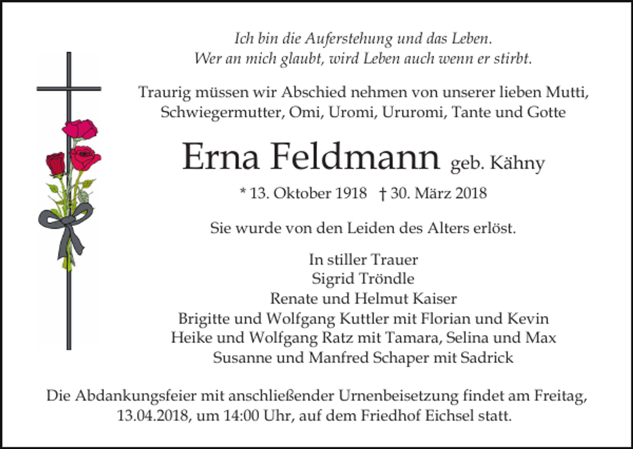<p>Ich bin die Auferstehung und das Leben.<br />Wer an mich glaubt, wird Leben auch wenn er stirbt.<br />Traurig müssen wir Abschied nehmen von unserer lieben Mutti,<br />Schwiegermutter, Omi, Uromi, Ururomi, Tante und Gotte</p><p>Erna Feldmann geb. Kähny<br />* 13. Oktober 1918 † 30. März 2018<br />Sie wurde von den Leiden des Alters erlöst.<br />In stiller Trauer<br />Sigrid Tröndle<br />Renate und Helmut Kaiser<br />Brigitte und Wolfgang Kuttler mit Florian und Kevin<br />Heike und Wolfgang Ratz mit Tamara, Selina und Max<br />Susanne und Manfred Schaper mit Sadrick<br />Die Abdankungsfeier mit anschließender Urnenbeisetzung findet am Freitag,<br />13.04.2018, um 14:00 Uhr, auf dem Friedhof Eichsel statt.</p>
