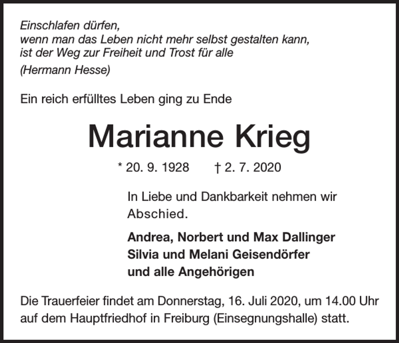 <p>Einschlafen dürfen,<br />wenn man das Leben nicht mehr selbst gestalten kann,<br />ist der Weg zur Freiheit und Trost für alle<br />(Hermann Hesse)</p><p>Ein reich erfülltes Leben ging zu Ende</p><p>Marianne Krieg<br />* 20. 9. 1928 † 2. 7. 2020<br />In Liebe und Dankbarkeit nehmen wir<br />Abschied.<br />Andrea, Norbert und Max Dallinger<br />Silvia und Melani Geisendörfer<br />und alle Angehörigen<br />Die Trauerfeier findet am Donnerstag, 16. Juli 2020, um 14.00 Uhr<br />auf dem Hauptfriedhof in Freiburg (Einsegnungshalle) statt.</p>