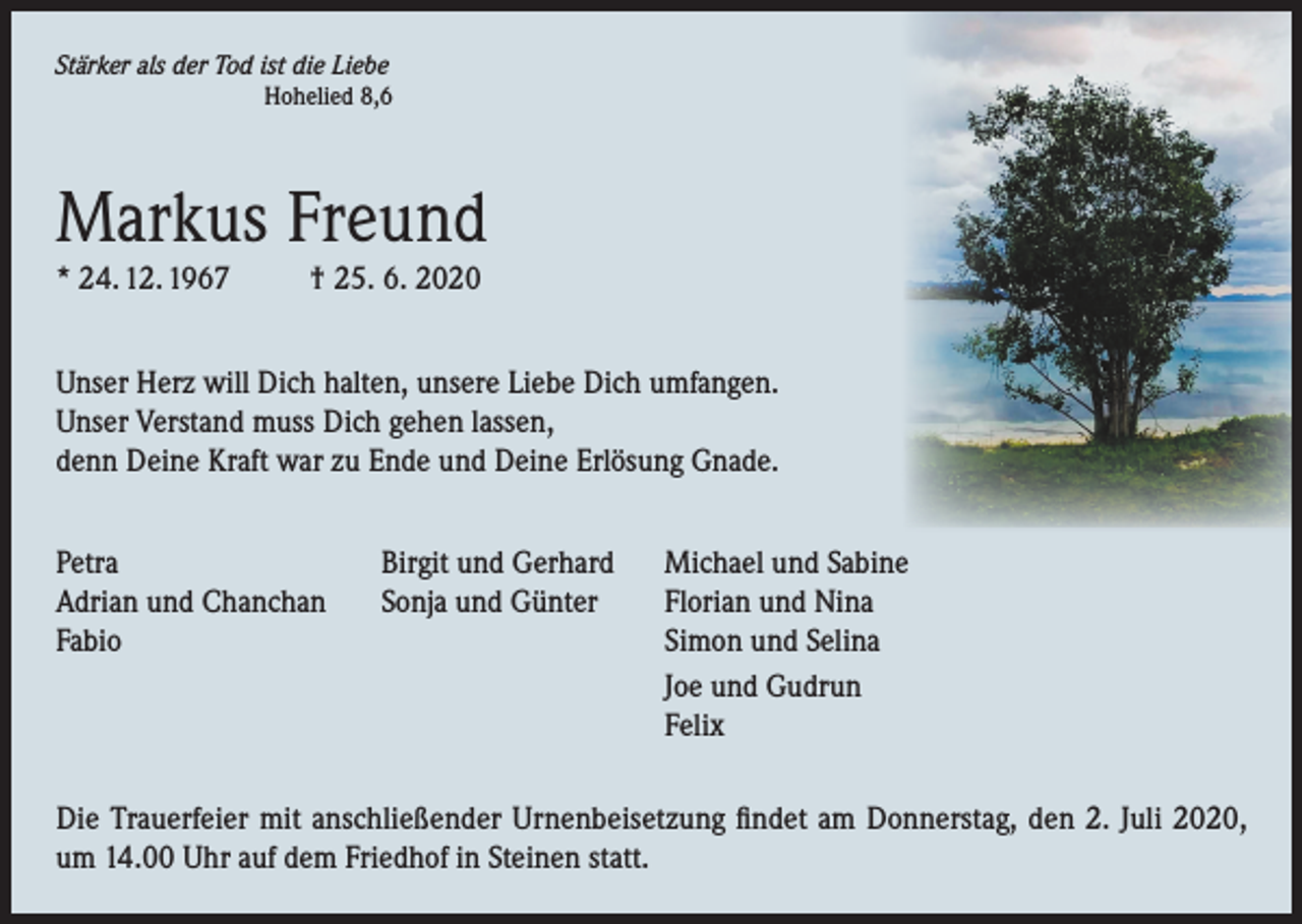 <p>Stärker als der Tod ist die Liebe<br />Hohelied 8,6</p><p>Markus Freund<br />* 24. 12. 1967</p><p>† 25. 6. 2020</p><p>Unser Herz will Dich halten, unsere Liebe Dich umfangen.<br />Unser Verstand muss Dich gehen lassen,<br />denn Deine Kraft war zu Ende und Deine Erlösung Gnade.<br />Petra<br />Birgit und Gerhard<br />Adrian und Chanchan Sonja und Günter<br />Fabio</p><p>Michael und Sabine<br />Florian und Nina<br />Simon und Selina<br />Joe und Gudrun<br />Felix</p><p>Die Trauerfeier mit anschließender Urnenbeisetzung findet am Donnerstag, den 2. Juli 2020,<br />um 14.00 Uhr auf dem Friedhof in Steinen statt.</p>