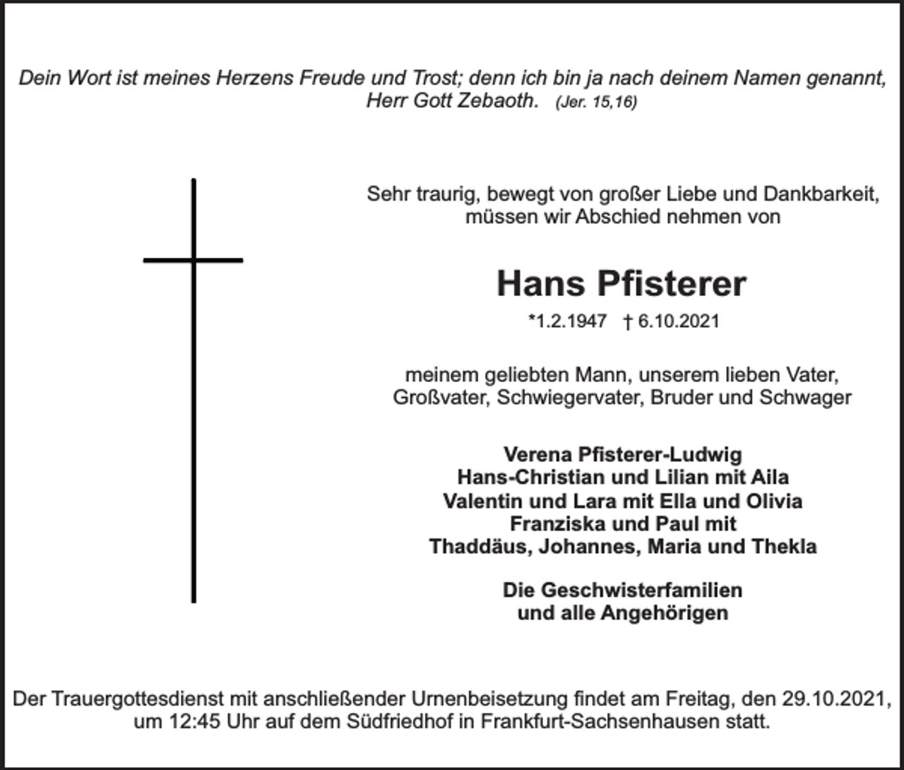 <p>Dein Wort ist meines Herzens Freude und Trost; denn ich bin ja nach deinem Namen genannt,<br />Herr Gott Zebaoth. (Jer. 15,16)</p><p>Sehr traurig, bewegt von großer Liebe und Dankbarkeit,<br />müssen wir Abschied nehmen von</p><p>Hans Pﬁsterer<br />*1.2.1947 † 6.10.2021</p><p>meinem geliebten Mann, unserem lieben Vater,<br />Großvater, Schwiegervater, Bruder und Schwager<br />Verena Pﬁsterer-Ludwig<br />Hans-Christian und Lilian mit Aila<br />Valentin und Lara mit Ella und Olivia<br />Franziska und Paul mit<br />Thaddäus, Johannes, Maria und Thekla<br />Die Geschwisterfamilien<br />und alle Angehörigen</p><p>Der Trauergottesdienst mit anschließender Urnenbeisetzung ﬁndet am Freitag, den 29.10.2021,<br />um 12:45 Uhr auf dem Südfriedhof in Frankfurt-Sachsenhausen statt.</p>