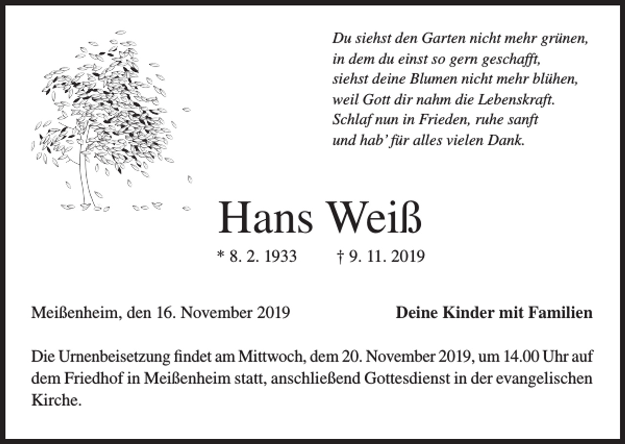<p>Du siehst den Garten nicht mehr grünen,<br />in dem du einst so gern geschafft,<br />siehst deine Blumen nicht mehr blühen,<br />weil Gott dir nahm die Lebenskraft.<br />Schlaf nun in Frieden, ruhe sanft<br />und hab’ für alles vielen Dank.</p><p>Hans Weiß<br />* 8. 2. 1933<br />Meißenheim, den 16. November 2019</p><p>† 9. 11. 2019<br />Deine Kinder mit Familien</p><p>Die Urnenbeisetzung findet am Mittwoch, dem 20. November 2019, um 14.00 Uhr auf<br />dem Friedhof in Meißenheim statt, anschließend Gottesdienst in der evangelischen<br />Kirche.</p>