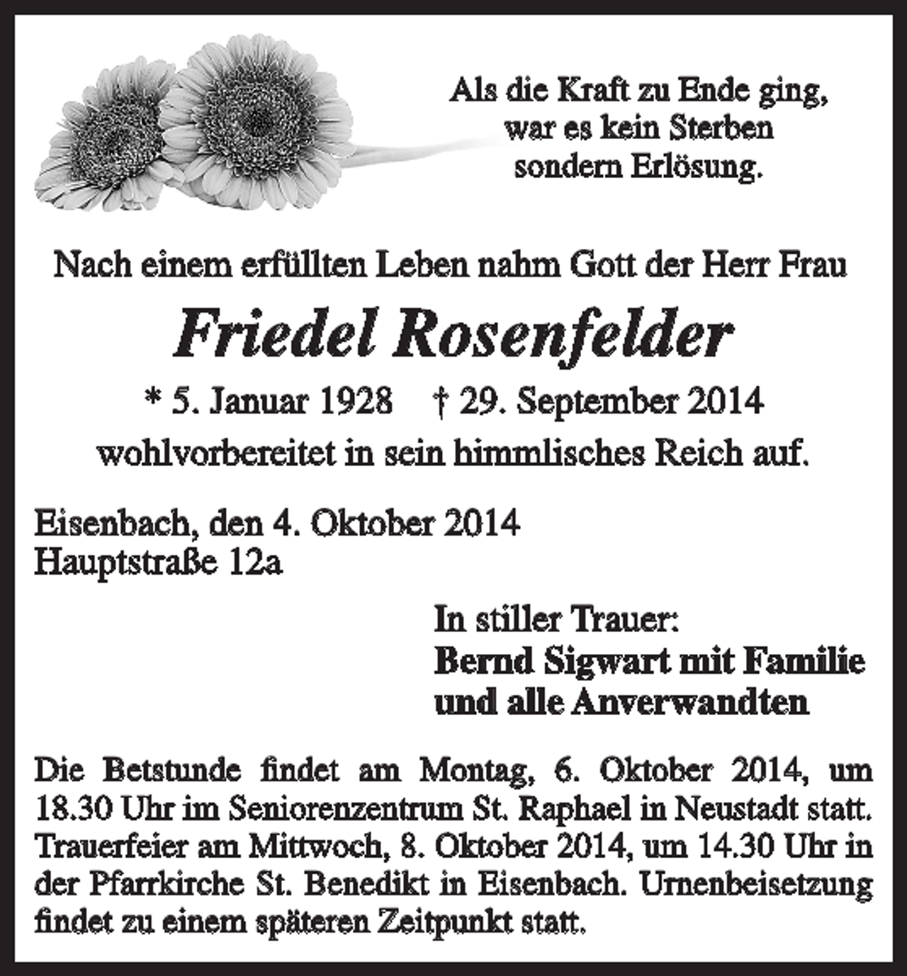 <p>Als die Kraft zu Ende ging,<br />war es kein Sterben<br />sondern Erlösung.</p><p>Nach einem erfüllten Leben nahm Gott der Herr Frau</p><p>Friedel Rosenfelder<br />* 5. Januar 1928 † 29. September 2014<br />wohlvorbereitet in sein himmlisches Reich auf.<br />Eisenbach, den 4. Oktober 2014<br />Hauptstraße 12a<br />In stiller Trauer:<br />Bernd Sigwart mit Familie<br />und alle Anverwandten<br />Die Betstunde findet am Montag, 6. Oktober 2014, um<br />18.30 Uhr im Seniorenzentrum St. Raphael in Neustadt statt.<br />Trauerfeier am Mittwoch, 8. Oktober 2014, um 14.30 Uhr in<br />der Pfarrkirche St. Benedikt in Eisenbach. Urnenbeisetzung<br />findet zu einem späteren Zeitpunkt statt.</p>