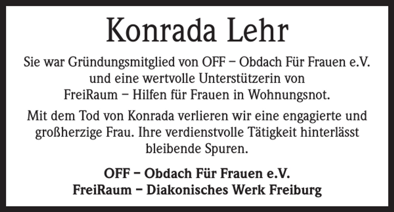<p>Konrada Lehr<br />Sie war Gründungsmitglied von OFF – Obdach Für Frauen e.V.<br />und eine wertvolle Unterstützerin von<br />FreiRaum – Hilfen für Frauen in Wohnungsnot.<br />Mit dem Tod von Konrada verlieren wir eine engagierte und<br />großherzige Frau. Ihre verdienstvolle Tätigkeit hinterlässt<br />bleibende Spuren.<br />OFF – Obdach Für Frauen e.V.<br />FreiRaum – Diakonisches Werk Freiburg</p>