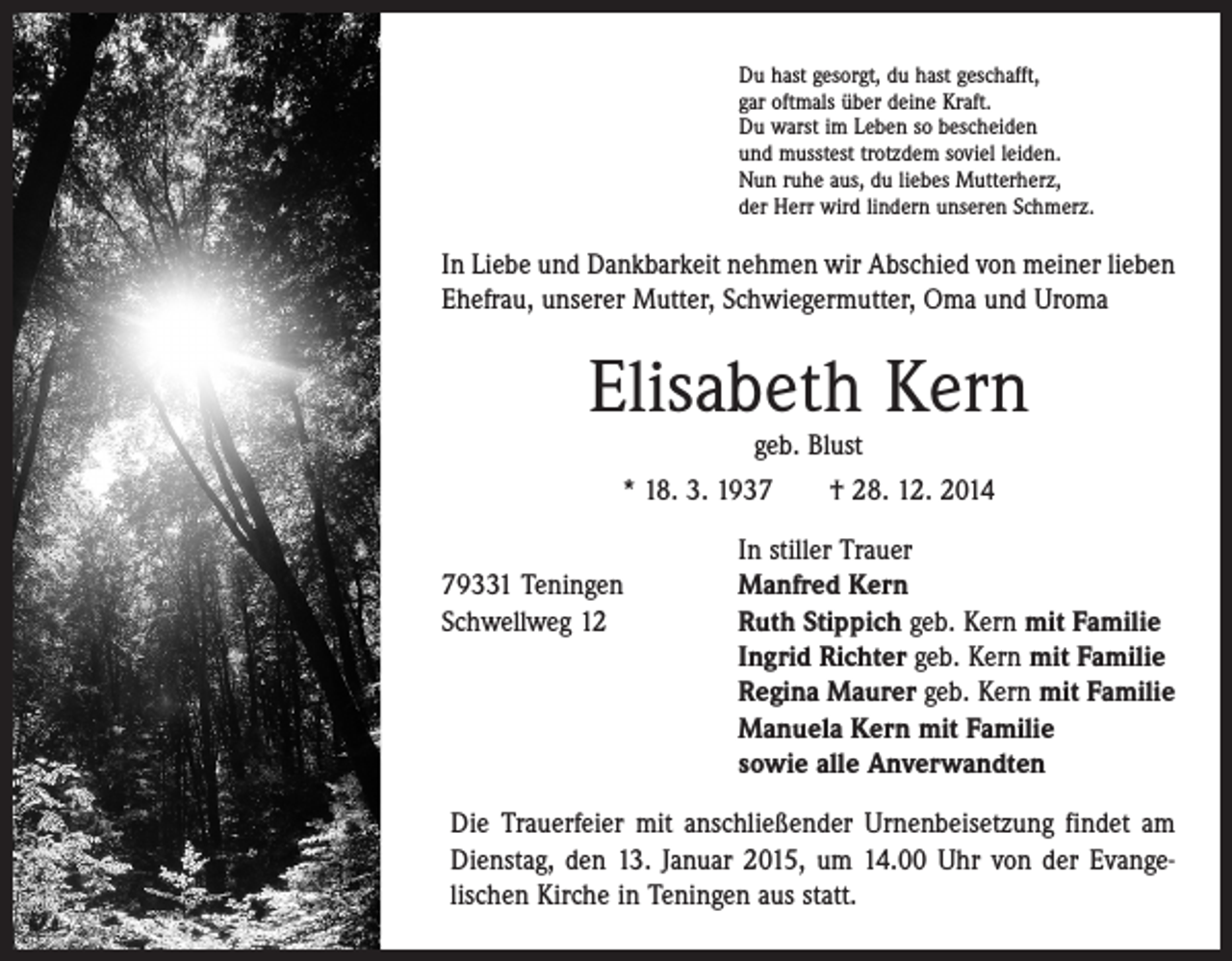 <p>Du hast gesorgt, du hast geschafft,<br />gar oftmals über deine Kraft.<br />Du warst im Leben so bescheiden<br />und musstest trotzdem soviel leiden.<br />Nun ruhe aus, du liebes Mutterherz,<br />der Herr wird lindern unseren Schmerz.</p><p>In Liebe und Dankbarkeit nehmen wir Abschied von meiner ­lieben<br />Ehefrau, unserer Mutter, Schwieger­mutter, Oma und Uroma</p><p>Elisabeth Kern<br />geb. Blust</p><p>* 18. 3. 1937 † 28. 12. 2014</p><p>In stiller Trauer<br />79331 Teningen<br />Manfred Kern<br />Schwellweg 12 Ruth Stippich geb. Kern mit Familie<br />Ingrid Richter geb. Kern mit Familie<br />Regina Maurer geb. Kern mit Familie<br />Manuela Kern mit Familie<br />sowie alle Anverwandten<br />Die Trauerfeier mit anschließender Urnenbeisetzung findet am<br />Dienstag, den 13. Januar 2015, um 14.00 Uhr von der Evange­<br />lischen Kirche in Teningen aus statt.</p>